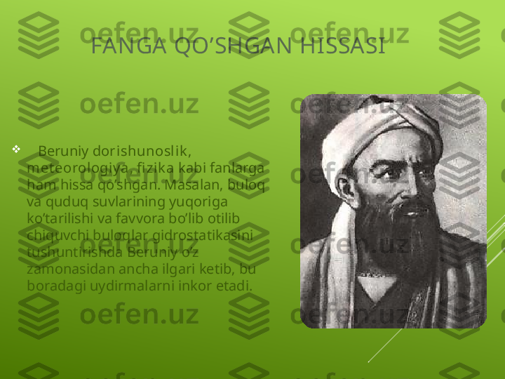 FA N GA  QO’SHGA N  HI SSASI

    Beruniy  dorishunosl ik , 
met eorologiy a ,  fi zi k a  kabi fanlarga 
ham hissa qo’shgan. Masalan, buloq 
va quduq suvlarining yuqoriga 
ko’tarilishi va favvora bo’lib otilib 
chiquvchi buloqlar gidrostatikasini 
tushuntirishda Beruniy o’z 
zamonasidan ancha ilgari ketib, bu 
boradagi uydirmalarni inkor etadi. 