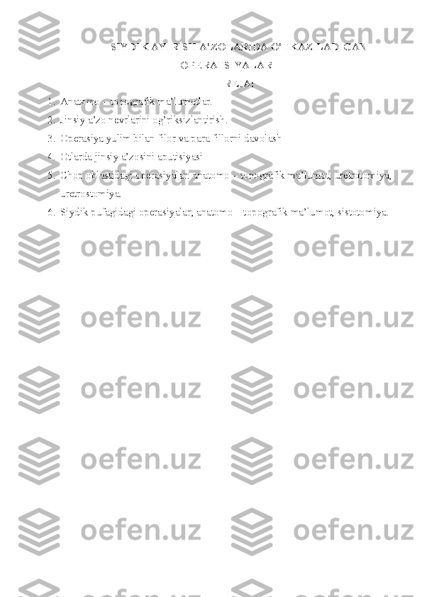 SIYDIK AYIRISH  A’ZOLARIDA  O’TKAZILADIGAN
OPERATSIYALAR
REJA:
1. Anatomo – topografik ma’lumotlar. 
2. Jinsiy a’zo nevrlarini og’riksizlantirish.
3. Operasiya yulim bilan filor va para fillorni davolash 
4. Otlarda jinsiy a’zosini aputi siyasi 
5. Chop oblastidagi operasiyalar: anatomo – topografik ma ’ lumot, uretrotomiya,
uretrostomiya.
6. Siydik pufagidagi operasiyalar; anatomo – topografik ma ’ lumot, sistotomiya .  