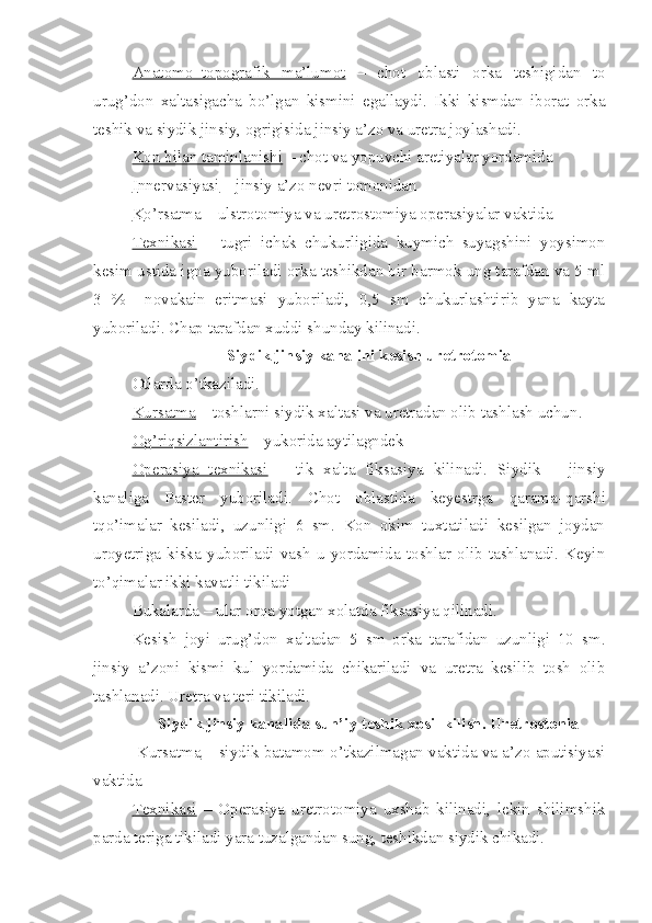 Anatomo–topografik   ma’lumot   –   chot   oblasti   orka   teshigidan   to
urug’don   xaltasigacha   bo’lgan   kismini   egallaydi.   Ikki   kismdan   iborat   orka
teshik va siydik jinsiy, ogrigisida jinsiy a’zo va uretra joylashadi.
Kon bilan taminlanishi  – chot va yopuvchi aretiyalar yordamida 
I   n   nervasiyasi     – jinsiy a’zo nevri tomonidan 
K    o’    rsatma     – ulstrotomiya va uretrostomiya operasiyalar vaktida 
Texnikasi   –   tugri   ichak   chukurligida   kuymich   suyagshini   yoysimon
kesim ustida igna yuboriladi orka teshikdan bir barmok ung tarafdan va 5 ml
3   %     novakain   eritmasi   yuboriladi,   0,5   sm   chukurlashtirib   yana   kayta
yuboriladi. Chap tarafdan xuddi shunday kilinadi.
Siydik jinsiy kanalini kesish uretrotomia
Otlarda  o’tkaziladi.  
Kursatma  – toshlarni siydik xaltasi va uretradan olib tashlash uchun .  
Og’riqsizlantirish  – yukorida aytilagndek
Operasiya   texnikasi   –   tik   xalta   fiksasiya   kilinadi.   Siydik   –   jinsiy
kanaliga   Paster   yuboriladi.   Chot   oblastida   keyestrga   q arama– q arshi
t qo’ imalar   kesiladi,   uzunligi   6   sm.   Kon   okim   tuxtatiladi   kesilgan   joydan
uroyetriga   kiska   yuboriladi   vash  u   yordamida   toshlar  olib  tashlanadi.  Keyin
to’qimalar ikki kavatli tikiladi
Bukalarda – ular or q a  yo tgan xolatda fiksasiya  q ilinadi.
Kesish   joyi   urug’don   xaltadan   5   sm   orka   tarafidan   uzunligi   10   sm.
jinsiy   a’zoni   kismi   kul   yordamida   chikariladi   va   uretra   kesilib   tosh   olib
tashlanadi. Uretra va teri tikiladi.
Siydik jinsiy kanalida sun’iy teshik xosil kilish. Uretrostonia
  Kursatma  – siydik batamom  o’ tkazilmagan vaktida va a’zo aputisiyasi
vaktida 
Texnikasi   –   Operasiya   uretrotomiya   uxshab   kilinadi,   lekin   shilimshik
parda teriga tikiladi yara tuzalgandan sung, teshikdan siydik chikadi. 