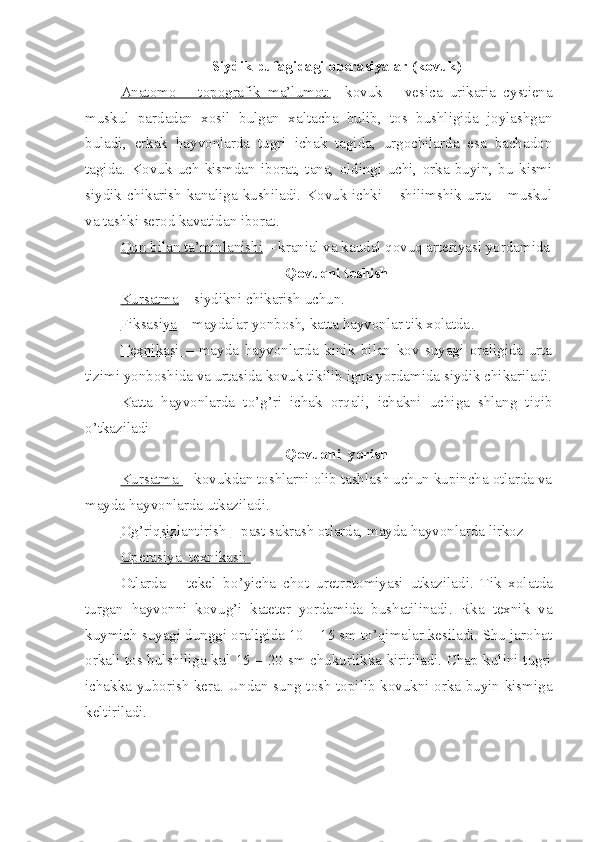 Siydik pufagidagi operasiyalar (kovuk)
Anatomo   –   topografik   ma’lumot:     kovuk   –   vesica   urikaria   cystiena
muskul   pardadan   xosil   bulgan   xaltacha   bulib,   tos   bushligida   joylashgan
buladi,   erkak   hayvonlarda   tugri   ichak   tagida,   urgochilarda   esa   bachadon
tagida.   Kovuk   uch   kismdan   iborat,   tana,   oldingi   uchi,   orka   buyin,   bu   kismi
siydik chikarish kanaliga kushiladi. Kovuk ichki – shilimshik urta – muskul
va tashki serod kavatidan iborat.
Qon     bilan ta    ’   minlanishi     –  kra nial va  k audal  q ovu q  arteriyasi yordamida
Q ovu q ni teshish
Kursatma  – siydikni chikarish uchun .  
Fiksasiya  – maydalar yonbosh, katta hayvonlar tik xolatda .  
Texnikasi   –   mayda   hayvonlarda   kinik   bilan   kov   suyagi   oraligida   urta
tizimi yonboshida va urtasida kovuk tikilib igna yordamida siydik chikariladi.
Katta   hayvonlarda   t o’g’ ri   ichak   or q ali,   ichakni   uchiga   shlan g   t iq ib
o’ tkaziladi
Q ovu q ni    yorish
Kursatma  – kovukdan toshlarni olib tashlash uchun kupincha otlarda va
mayda hayvonlarda utkaziladi.
O    g’    ri    q   sizlantirish     – past sakrash otlarda, mayda hayvonlarda lirkoz
Operasiya  texnikasi    :      
Otlarda   –   tekel   b o’ yicha   chot   u re t r otomiyasi   utkaziladi.   Tik   xol a tda
turgan   h ayvonni   kovu g’ i   kateter   yordamida   bushatilinadi.   Rka   texnik   va
kuymich suyagi dunggi oraligida 10 – 15 sm to’qimalar kesiladi. Shu jarohat
orkali tos bulshiliga kul 15 – 20 sm chukurlikka kiritiladi. Chap kulini tugri
ichakka yuborish kera. Undan sung tosh topilib kovukni orka buyin kismiga
keltiriladi. 