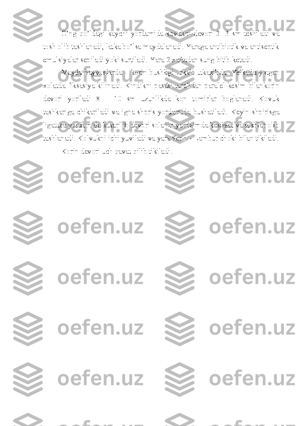 O’ ng   qo’ ldagi   kay ch i   yordamida   kovukni   devori   2-   3   sm   teshiladi   va
tosh olib tashlanadi, latka bo’lsa maydalanadi. Yaraga antibiotik va antiseptik
emulsiyalar sepiladi yoki surtiladi. Yara 2 xaftadan sung bitib ketadi.
Mayda hayvonlarda – korin bushligi orkali utkazilida. Yelkada yotgan
xolatda fiksasiya kilinadi. Kindikni pastki tarafidan paralel kesim bilankorin
devori   yoriladi   8   –   10   sm   uzunlikda   kon   tomirlar   boglanadi.   Kovuk
tashkariga chikariladi va igna shpris yordamida bushatiladi. Keyin shpirisga
ligatura yordamida kutarilib devori solanin yordaimda kesiladi va toshlar olib
tashlanadi. Kolvukni ichi yuviladi va yara Serli – Lambur choki bilan tikiladi.
Korin devori uch  q avat  q ilib tikiladi. 
