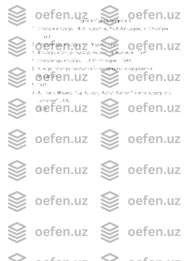 Foydalanilgan adabiyotlar:
1. .Operativ xirurgiya – X.K. Rustamov, Ya.A.Axbutayev, B.D.Narziyev 
– 1997.
2. Operativnaya xirurgiya – I.I.Magda – 1990.
3. Xirurgiya krupnogo ragatogo skota – P.S.Kuznesov – 1974.
4. Operativnaya xirurgiya – I.K.Shomirzayev – 1987.
5. Novoye licheniye nezaraznqx bolezney selsko-xozyaystvenqx – 
V.R.Mosin – 
6. 1973 .
7. A.   David   Weaver,   Guy   St   Jean,   Adrian   Steiner   “Bovine   surgery   and
Lameness” USA, 
2005 