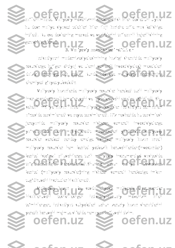 qo’llanilmoqda. Moliyaviy mexanizmni shakllantirish bilan davlat uni u yoki
bu   davr   moliya   siyosati   talablari   bilan   iloji   boricha   to’la   mos   kelishiga
intiladi.   Bu   esa   davlatning   maqsad   va   vazifalarini   to’laqonli   bajarilishining
garovi hisoblanadi.
3. Moliyaviy bozorlar va institutlar
Iqtisodiyotni   modernizasiyalashnining   hozirgi   sharoitida   moliyaviy
resurslarga   bo’lgan   ehtiyoj   va   ularni   samarali   investisiyalash   masalalari
dolzarb   ahamiyat   kab   etadi.     Bunda   bevosita   moliyaviy   bozorlarning
ahamiyati g’oyat yuksakdir. 
Moliyaviy   bozorlarda   moliyaviy   resurslar   harakati   turli   moliyaviy
instrumentlar orqali jamg’aruvchi va foydalanuvchi amalga oshiriladi. Shu
sababli   moliya   bozori   orqali   moliyaviy   resurslar   iqtisodiyot   tarmoqlari
o’rtasida taqsimlanadi va qayta taqsimlanadi. O’z navbatida bu taqsimlash
jarayonida   moliyaviy   resurslar   nisbatan   samarali   investisiyalarga
yo’naltiriladi.   Turli   moliya-kredit   muassasalari   yordamida   moliyaviy
resurslar   xarakati   qanday   amalga   oshirsa‚   moliyaviy   bozor   orqali
moliyaviy   resurslar   ham   kapital   yetkazib   beruvchilardan(investordan)
kapital   iste’mol   qiluvchilarga   turli   moliyaviy   instrumentlari   vositasida
to’g’ridan-to’g’ri   harakatlanadi.Shuning   uchun   moliya   muassasalari
kapital   (moliyaviy   resurslar)ning   nisbatan   samarali   harakatiga   imkon
tug’diruvchi institutlar hisoblanadi.
Moliyaviy   bozor   –   bu   savdo   obyekti   moliyaviy   instrumentlar
hisoblanuvchi   tashkillashgan   iqtisodiy-huquqiy   mexanizm   bilan
ta’minlangan,   iqtisodiyot   subyektlari   uchun   zaruriy   bozor   sharoitlarini
yaratib beruvchi majmua sifatida namoyon bo’luvchi tizim.  