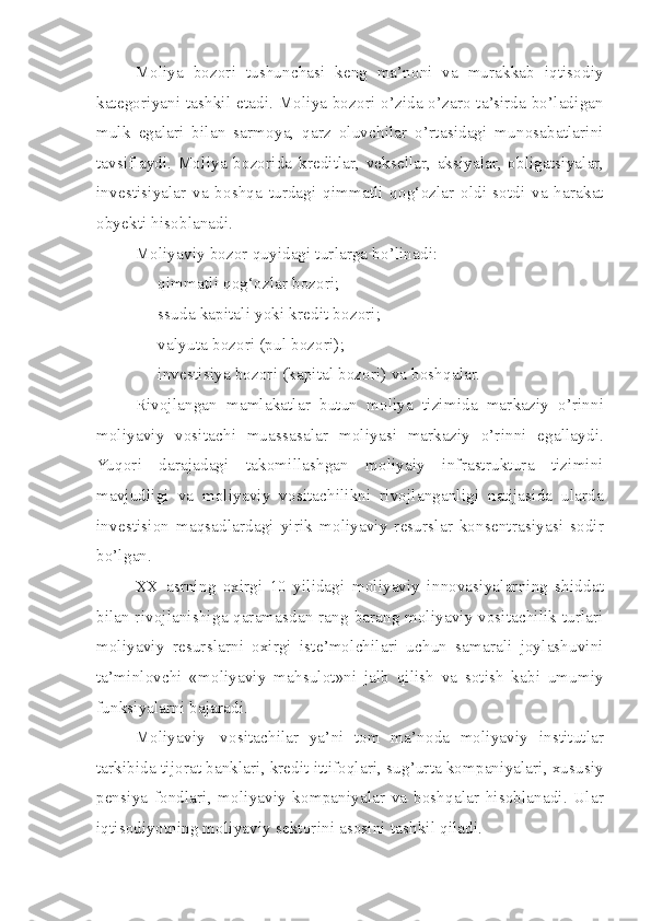 Moliya   bozori   tushunchasi   keng   ma’noni   va   murakkab   iqtisodiy
kategoriyani tashkil etadi. Moliya bozori o’zida o’zaro ta’sirda bo’ladigan
mulk   egalari   bilan   sarmoya,   qarz   oluvchilar   o’rtasidagi   munosabatlarini
tavsiflaydi.   Moliya   bozorida   kreditlar,   veksellar,   aksiyalar,   obligatsiyalar,
investisiyalar   va   boshqa   turdagi   qimmatli   qog‘ozlar   oldi-sotdi   va   harakat
obyekti hisoblanadi. 
Moliyaviy bozor quyidagi turlarga bo’linadi:
     - qimmatli qog‘ozlar bozori;
     - ssuda kapitali yoki kredit bozori;
     - valyuta bozori (pul bozori); 
     - investisiya bozori (kapital bozori) va boshqalar.
Rivojlangan   mamlakatlar   butun   moliya   tizimida   markaziy   o’rinni
moliyaviy   vositachi   muassasalar   moliyasi   markaziy   o’rinni   egallaydi.
Yuqori   darajadagi   takomillashgan   moliyaiy   infrastruktura   tizimini
mavjudligi   va   moliyaviy   vositachilikni   rivojlanganligi   natijasida   ularda
investision   maqsadlardagi   yirik   moliyaviy   resurslar   konsentrasiyasi   sodir
bo’lgan. 
XX   asrning   oxirgi   10   yilidagi   moliyaviy   innovasiyalarning   shiddat
bilan rivojlanishiga qaramasdan rang-barang moliyaviy vositachilik turlari
moliyaviy   resurslarni   oxirgi   iste’molchilari   uchun   samarali   joylashuvini
ta’minlovchi   «moliyaviy   mahsulot»ni   jalb   qilish   va   sotish   kabi   umumiy
funksiyalarni bajaradi.
Moliyaviy     vositachilar   ya’ni   tom   ma’noda   moliyaviy   institutlar
tarkibida tijorat banklari, kredit ittifoqlari, sug’urta kompaniyalari, xususiy
pensiya   fondlari,   moliyaviy   kompaniyalar   va   boshqalar   hisoblanadi.   Ular
iqtisodiyotning moliyaviy sektorini asosini tashkil qiladi.  