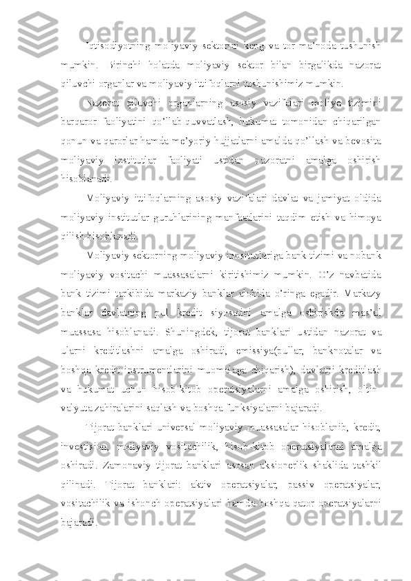 Iqtisodiyotning   moliyaviy   sektorini   keng   va   tor   ma’noda   tushunish
mumkin.   Birinchi   holatda   moliyaviy   sektor   bilan   birgalikda   nazorat
qiluvchi organlar va moliyaviy ittifoqlarni tushunishimiz mumkin. 
Nazorat   qiluvchi   organlarning   asosiy   vazifalari   moliya   tizimini
barqaror   faoliyatini   qo’llab-quvvatlash,   hukumat   tomonidan   chiqarilgan
qonun va qarorlar hamda me’yoriy hujjatlarni amalda qo’llash va bevosita
moliyaviy   institutlar   faoliyati   ustidan   nazoratni   amalga   oshirish
hisoblanadi.
Moliyaviy   ittifoqlarning   asosiy   vazifalari   davlat   va   jamiyat   oldida
moliyaviy   institutlar   guruhlarining   manfaatlarini   taqdim   etish   va   himoya
qilish hisoblanadi.
Moliyaviy sektorning moliyaviy in ns itutlariga bank tizimi va nobank
moliyaviy   vositachi   muassasalarni   kiritishimiz   mumkin.   O’z   navbatida
bank   tizimi   tarkibida   markaziy   banklar   alohida   o’ringa   egadir.   Markazy
banklar   davlatning   pul   kredit   siyosatini   amalga   oshirishda   mas’ul
muassasa   hisoblanadi.   Shuningdek,   tijorat   banklari   u st idan   nazorat   va
ularni   kreditlashni   amalga   oshiradi,   emissiya(pullar,   banknotalar   va
boshqa   kredit   instrumentlarini   muomalaga   chiqarish),   davlatni   kreditlash
va   hukumat   uchun   hisob-kitob   operatsiyalarni   amalga   oshirish,   oltin-
valyuta zahiralarini saqlash va boshqa funk s iyalarni bajaradi.
Tijorat   banklari   universal   moliyaviy   muassasalar   hisoblanib,   kredit,
inve st i s ion,   moliyaviy   vositachilik,   hisob - kitob   operatsiyalarni   amalga
oshiradi.   Zamonaviy   tijorat   banklari   asosan   ak s ionerlik   shaklida   tashkil
qilinadi.   Tijorat   banklari:   aktiv   operatsiyalar,   passiv   operatsiyalar,
vositachilik   va   ishonch   operatsiyalari   hamda   boshqa   qator   operatsiyalarni
bajaradi.  