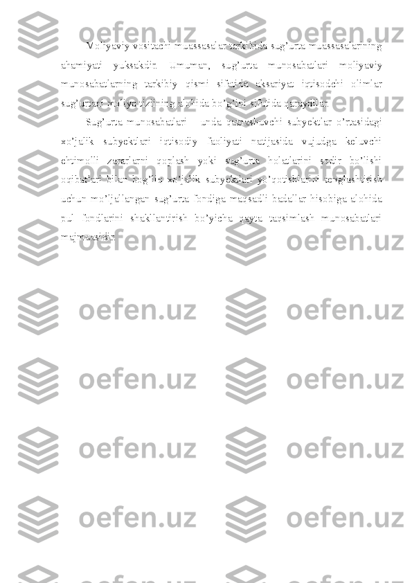 Moliyaviy vositachi muassasalar tarkibida sug’urta muassasalarining
ahamiyati   yuksakdir.   Umuman,   su g’ urta   munosabatlari   moliyaviy
munosabatlarning   tarkibiy   qismi   sifatida   aksariyat   iqtisodchi   olimlar
sug’urtani moliya tiziining alohida bo’ g’ ini sifatida qaraydilar.
Sug’urta   munosabatlari   -   unda   qatnashuvchi   subyektlar   o’rtasidagi
xo’jalik   subyektlari   iqtisodiy   faoliyati   natijasida   vujudga   keluvchi
ehtimolli   zararlarni   qoplash   yoki   sug’urta   holatlarini   sodir   bo’lishi
oqibatlari   bilan   bog’liq   xo’jalik   subyekt lari   yo’ qotishlarini   tenglashtirish
uchun   mo’ljallangan   sug’urta   fondiga   maqsadli   badallar   hisobiga   alohida
pul   fondlarini   shakllantirish   bo’yicha   qayta   taqsimlash   munosabatlari
majmuasidir. 