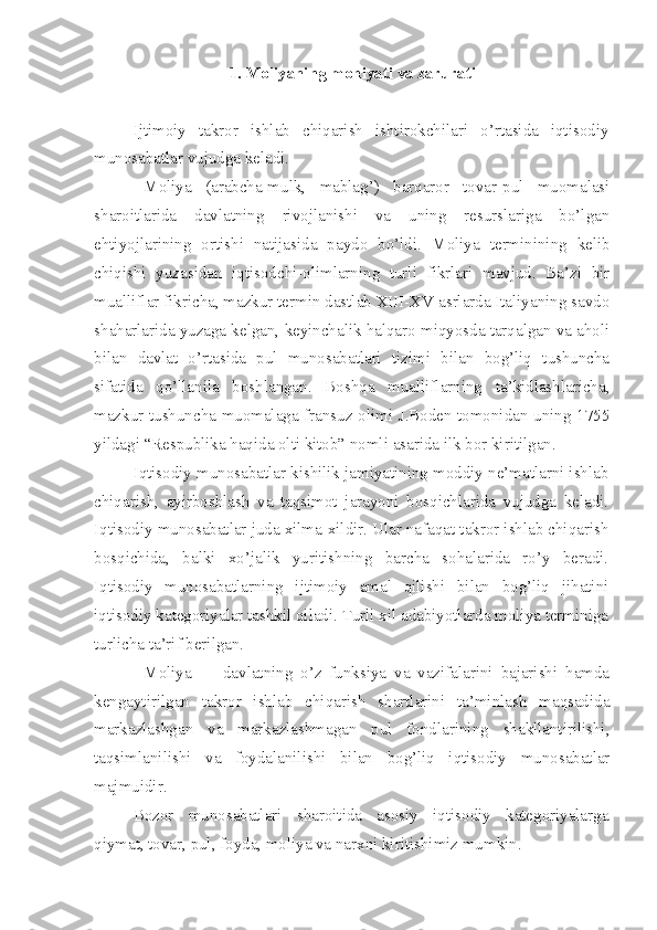 1.  Moliyaning mohiyati va zarurati
Ijtimoiy   takror   ishlab   chiqarish   ishtirokchilari   o’rtasida   iqtisodiy
munosabatlar vujudga keladi.
Moliya   (arabcha-mulk,   mablag’)   barqaror   tovar-pul   muomalasi
sharoitlarida   davlatning   rivojlanishi   va   uning   resurslariga   bo’lgan
ehtiyojlarining   ortishi   natijasida   paydo   bo’ldi.   Moliya   terminining   kelib
chiqishi   yuzasidan   iqtisodchi-olimlarning   turli   fikrlari   mavjud.   Ba’zi   bir
mualliflar fikricha, mazkur termin dastlab XIII-XV asrlarda Italiyaning savdo
shaharlarida yuzaga kelgan, keyinchalik halqaro miqyosda tarqalgan va aholi
bilan   davlat   o’rtasida   pul   munosabatlari   tizimi   bilan   bog’liq   tushuncha
sifatida   qo’llanila   boshlangan.   Boshqa   mualliflarning   ta’kidlashlaricha,
mazkur tushuncha muomalaga fransuz olimi J.Boden tomonidan uning 1755
yildagi “Respublika haqida olti kitob” nomli asarida ilk bor kiritilgan. 
Iqtisodiy munosabatlar kishilik jamiyatining moddiy ne’matlarni ishlab
chiqarish,   ayirboshlash   va   taqsimot   jarayoni   bosqichlarida   vujudga   keladi.
Iqtisodiy munosabatlar juda xilma-xildir. Ular nafaqat takror ishlab chiqarish
bosqichida,   balki   xo’jalik   yuritishning   barcha   sohalarida   ro’y   beradi.
Iqtisodiy   munosabatlarning   ijtimoiy   amal   qilishi   bilan   bog’liq   jihatini
iqtisodiy kategoriyalar tashkil qiladi. Turli xil adabiyotlarda moliya terminiga
turlicha ta’rif berilgan. 
Moliya     –   davlatning   o’z   funksiya   va   vazifalarini   bajarishi   hamda
kengaytirilgan   takror   ishlab   chiqarish   shartlarini   ta’minlash   maqsadida
markazlashgan   va   markazlashmagan   pul   fondlarining   shakllantirilishi,
taqsimlanilishi   va   foydalanilishi   bilan   bog’liq   iqtisodiy   munosabatlar
majmuidir.
Bozor   munosabatlari   sharoitida   asosiy   iqtisodiy   kategoriyalarga
qiymat, tovar, pul, foyda, moliya va narxni kiritishimiz mumkin. 