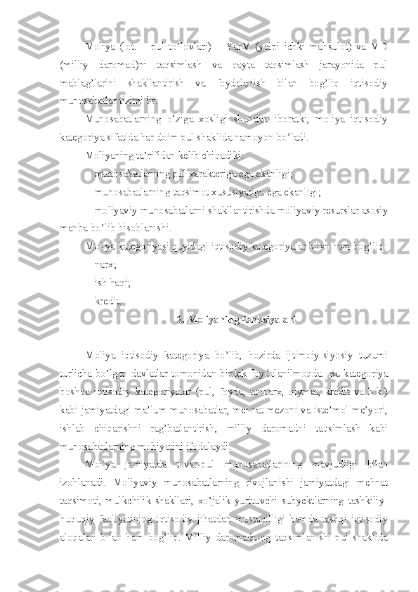 Moliya   (lot.   –   pul   to’lovlari )   –   YaIM   (yalpi   ichki   mahsulot)   va   MD
(milliy   daromad)ni   taqsimlash   va   qayta   taqsimlash   jarayonida   pul
mablag’larini   shakllantirish   va   foydalanish   bilan   bog’liq   iqtisodiy
munosabatlar tizimidir. 
Munosabatlarning   o’ziga   xosligi   shundan   iboratki,   moliya   iqtisodiy
kategoriya sifatida har doim pul shaklida namoyon bo’ladi.
Moliyaning ta’rifidan kelib chiqadiki :
 munosabatlarning pul xarakteriga ega ekanligi;
 munosabatlarning taqsimot xususiyatiga ega ekanligi;
 moliyaviy munosabatlarni shakllantirishda moliyaviy resurslar asosiy
manba bo’lib hisoblanishi.
Moliya kategoriyasi quyidagi iqtisodiy kategoriyalar bilan ham bog’liq :
 narx ;
 ish haqi ;
 kredit.
2. Moliyaning funksiyalari
Moliya   iqtisodiy   kategoriya   bo’lib,   hozirda   ijtimoiy-siyosiy   tuzumi
turlicha bo’lgan davlatlar tomonidan birdek foydalanilmoqda. Bu kategoriya
boshqa   iqtisodiy   kategoriyalar   (pul,   foyda,   tannarx,   qiymat,   kredit   va   h.k.)
kabi jamiyatdagi ma’lum munosabatlar, mehnat mezoni va iste’mol me’yori,
ishlab   chiqarishni   rag’batlantirish,   milliy   daromadni   taqsimlash   kabi
munosabatlarning mohiyatini ifodalaydi. 
Moliya   jamiyatda   tovar-pul   munosabatlarining   mavjudligi   bilan
izohlanadi.   Moliyaviy   munosabatlarning   rivojlanishi   jamiyatdagi   mehnat
taqsimoti,   mulkchilik   shakllari,   xo’jalik   yurituvchi   subyektlarning   tashkiliy-
huquqiy   faoliyatining   iqtisodiy   jihatdan   mustaqilligi   hamda   tashqi   iqtisodiy
aloqalari   bilan   ham   bog’liq.   Milliy   daromadning   taqsimlanishi   pul   shaklida 