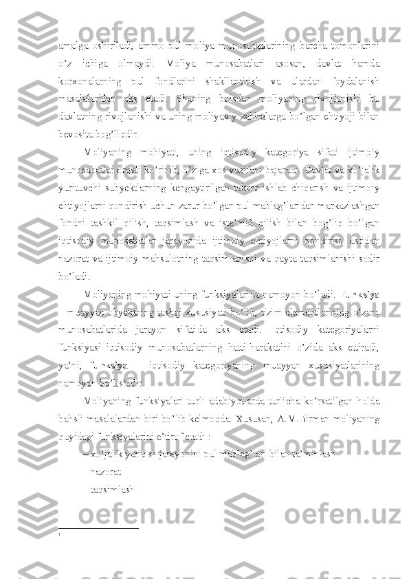 amalga   oshiriladi,   ammo   pul   moliya   munosabatlarining   barcha   tomonlarini
o’z   ichiga   olmaydi.   Moliya   munosabatlari   asosan,   davlat   hamda
korxonalarning   pul   fondlarini   shakllantirish   va   ulardan   foydalanish
masalalaridan   aks   etadi.   Shuning   boisdan   moliyaning   rivojlanishi   bu
davlatning rivojlanishi va uning moliyaviy zahiralarga bo’lgan ehtiyoji bilan
bevosita bog’liqdir.
Moliyaning   mohiyati,   uning   iqtisodiy   kategoriya   sifati   ijtimoiy
munosabatlar orqali ko’rinib, o’ziga xos vazifani bajaradi. Davlat va xo’jalik
yurituvchi   subyektlarning   kengaytirilgan   takror   ishlab   chiqarish   va   ijtimoiy
ehtiyojlarni qondirish uchun zarur bo’lgan pul mablag’laridan markazlashgan
fondni   tashkil   qilish,   taqsimlash   va   iste’mol   qilish   bilan   bog’liq   bo’lgan
iqtisodiy   munosabatlar   jarayonida   ijtimoiy   ehtiyojlarni   qondirish   ustidan
nazorat   va   ijtimoiy   mahsulotning   taqsimlanishi   va   qayta   taqsimlanishi   sodir
bo’ladi.
Moliyaning mohiyati uning funksiyalarida namoyon bo’ladi.   Funksiya
– muayyan obyektning tashqi xususiyati bo’lib, tizim elementlarining o’zaro
munosabatlarida   jarayon   sifatida   aks   etadi.   Iqtisodiy   kategoriyalarni
funksiyasi   iqtisodiy   munosabatlarning   hatti-harakatini   o’zida   aks   ettiradi,
ya’ni,   funksiya   –   iqtisodiy   kategoriyaning   muayyan   xususiyatlarining
namoyon bo’lishidir .
Moliyaning   funksiyalari   turli   adabiyotlarda   turlicha   ko’rsatilgan   holda
bahsli masalalardan biri bo’lib kelmoqda. Xususan,   A.M.Birman   moliyaning
quyidagi funksiyalarini e’tirof etadi 1
:
– xo’jalik yuritish jarayonini pul mablag’lari bilan ta’minlash 
– nazorat 
– taqsimlash 
1
  