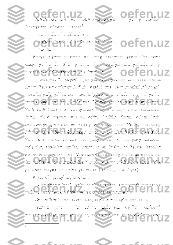 A.M.Aleksandrov   va   E.A.Voznesenskiylar   moliyaning   quyidagi
funksiyalarni ko’rsatib o’tishgan 2
:
– pul fondlarini shakllantirish; 
– shakllantirilgan pul fondlaridan foydalanish; 
– nazorat .
Moliya   qiymat   taqsimoti   va   uning   nazoratini   yaxlit   ifodalovchi
kategoriya   hamdir.   Shuning   uchun   ham   aksariyat   adabiyotlarda   uning
quyidagi ikkita funksiyasi ajratib ko’rsatiladi:
–   taqsimot   funksiyasi   –   jamiyat   taraqqiyotining   turli   bosqichlarida
turli moliyaviy tizimlar amal qiladi. Mavjud iqtisodiy munosabatlar ham goh
muvaffaqiyatli,   gohida   esa   muvaffaqiyatsiz   amal   qiladi,   biroq   moliya   har
qanday   sharoitda   ham   taqsimlash   funksiya sini   bajaradi.   Mamlakatning
YaIM va MD taqsimlash va qayta taqsimlash bilan bog’liq munosabatlardan
iborat.   YaIM   qiymati   MD   va   zahira   fondidan   iborat .   Zahira   fondi,
amortizasiya   ajratmalari   va   moddiy   sarflardan   iborat .   YaIM   –   iqtisodiy
tizimlarning  yil  davomida  yaratgan  tovar  va  xizmatlarining  jami  qiymatidir.
Yalpi   ichki   mahsulotni   taqsimlash   jarayoni   turli   xil   moliyaviy   dastaklar:
me’yorlar,   stavkalar,   tariflar,   ajratmalar   va   boshqa   moliyaviy   dastaklar
vositasida amalga oshiriladi. Mikrodarajada esa, uning manbai korxonalar pul
daromadlari va jamg’armalari hisoblanadi.  MD   – mamlakat bo’yicha xo’jalik
yurituvchi subyektlarning faoliyat natijasi (ish haqi, renta, foyda).
MD tarkibiga quyidagilar kiradi:
–  Jamg ’ arma fondi  – ya’ni ishlab chiqarishni kengaytirish, qurilish va
madaniy-oqartiruv tadbirlarini moliyalashtirishga qaratilgan.
Zahira fondi  – jamoat zahiralari, sug’urta mablag’laridan iborat.
Iste ’ mol   fondi   –   fan   ta’lim,   madaniyat,   sog’liqni   saqlashni
moliyalashtirishga   qaratilgan   bo’lib,   davlatning   amal   qilishini   ta’minlovchi
2
  