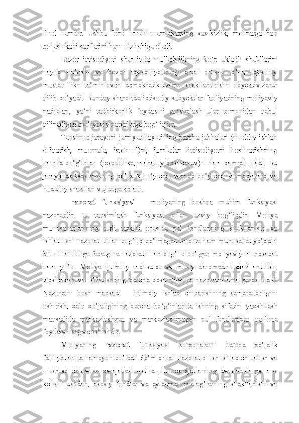 fond   hamdir.   Ushbu   fond   orqali   mamlakatning   xavfsizlik,   mehnatga   haq
to’lash kabi sarflarini ham o’z ichiga oladi.
Bozor   iqtisodiyoti   sharoitida   mulkchilikning   ko’p   ukladli   shakllarini
paydo   bo’lishi   va   bozor   iqtisodiyotining   amal   qilishi   to’liq   iqtisodiy
mustaqillikni ta’minlovchi demokratik tizimni shakllantirishni obyektiv zarur
qilib qo’yadi. Bunday sharoitda iqtisodiy subyektlar faoliyatining moliyaviy
natijalari,   ya’ni   tadbirkorlik   foydasini   taqsimlash   ular   tomonidan   qabul
qilinadigan moliyaviy qarorlarga bog’liqdir. 
Taqsimot  jarayoni  jamiyat  hayotining  barcha  jabhalari  (moddiy  ishlab
chiqarish,   muomala,   iste’mol)ni,   jumladan   iqtisodiyotni   boshqarishning
barcha bo’g’inlari (respublika, mahalliy boshqaruv)ni ham qamrab oladi. Bu
jarayonda taqsimotning xo’jalik bo’yicha, tarmoq bo’yicha, tarmoqlararo va
hududiy shakllari vujudga keladi.
–   nazorat   funksiyasi   –   moliyaning   boshqa   muhim   funksiyasi
nazoratdir.   U   taqsimlash   funksiyasi   bilan   uzviy   bog’liqdir.   Moliya
munosabatlarining   turli   tarkibi   orasida   pul   fondlarining   shakllanishi   va
ishlatilishi nazorati bilan bog’liq bo’lmagan birorta ham munosabat yo’qdir.
Shu bilan birga faqatgina nazorat bilan bog’liq bo’lgan moliyaviy munosabat
ham   yo’q.   Moliya   ijtimoiy   mahsulot   va   milliy   daromadni   shakllantirish,
taqsimlash   va   ishlatishning   barcha   bosqichlarida   nazoratni   amalga   oshiradi.
Nazoratni   bosh   maqsadi   –   ijtimoiy   ishlab   chiqarishning   samaradorligini
oshirish,   xalq   xo’jaligining   barcha   bo’g’inlarida   ishning   sifatini   yaxshilash
maqsadida   markazlashgan   va   markazlashmagan   pul   fondlaridan   oqilona
foydalanishga erishishdir. 
Moliyaning   nazorat   funksiyasi   korxonalarni   barcha   xo’jalik
faoliyatlarida namoyon bo’ladi. So’m orqali nazorat qilish ishlab chiqarish va
noishlab   chiqarish   xarajatlari   ustidan,   bu   xarajatlarning   daromadlarga   mos
kelishi   ustidan,   asosiy   fondlar   va   aylanma   mablag’larning   shakllanishi   va 