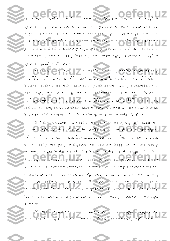 ishlatilishi   ustidan   amalga   oshiriladi.   Mazkur   nazorat   mablag’lar
aylanishining   barcha   bosqichlarida   -   moliyalashtirish   va   kreditlashtirishda,
naqd pulsiz hisob-kitoblarni amalga oshirishda, byudjet va moliya tizimining
boshqa   bo’g’inlari   bilan   o’zaro   aloqalarda   amal   qiladi.   So’m   orqali   nazorat
yordamida   mahsulot   realizasiyasi   jarayoniga,   shartnoma   bo’yicha   shartlarni
bajarilishiga,   rentabellikka,   foydaga,   fond   qiymatiga,   aylanma   mablag’lar
aylanishiga ta’sir o’tkazadi. 
Shunday   qilib,   nazorat   –   daromadlar   o’sishini,   mablag’lar   va   moddiy
boyliklar   oqilona   sarflanishini   rag’batlantiradi,   korxonalarni   kamchiliklarni
bartaraf   etishga,   xo’jalik   faoliyatini   yaxshilashga,   uning   samaradorligini
oshirishga,   mablag’larning   manzilli   sarflanishini   ta’minlaydi.   Nazorat
funksiyasining   muhim   xususiyati   shundaki,   u   mablag’lar   kelib   tushishi   va
ishlatilishi   jarayonida   uzluksiz   davom   etadi   va   maxsus   tekshiruv   hamda
kuzatishlar bilan bevosita bog’liq bo’lmay, mustaqil ahamiyat kasb etadi. 
Xo’jalik   yurituvchi   subyektlar   faoliyatining   moliyaviy   ko’rsatkichlari
nazorat   funksiyasining   obyektidir.   Moliyaviy   nazoratning   samaradorligini
oshirish   ko’proq   korxonada   buxgalteriya   hisobi,   moliyaning   qay   darajada
yo’lga   qo’yilganligini,   moliyaviy   axborotning   haqqoniyligi,   moliyaviy
intizom,   buxgalteriya-hisobi   hisobotini   xolis   yuritilishiga   bog’liq.
Shundagina   nazoratning   samarasi   iqtisodiyotdagi   vaziyatni   tahlil   qilish   va
xolis baholash hamda takror ishlab chiqarish jarayonining samarali borishini
muvofiqlashtirish   imkonini   beradi.   Ayniqsa,   bunda   davlat   soliq   xizmatining
o’rni   va   ahamiyati   beqiyosdir.   Shuning   uchun   ham   moliya   soliq
munosabatlari   bilan   uzviy   holda   o’rganiladi   va   amal   qiladi.   Moliyaning
taqsimot va nazorat funksiyalari yaxlit holda  moliyaviy mexanizm ni vujudga
keltiradi
Moliya   mexanizmi   –   taqsimlash   va   qayta   taqsimlash
munosabatlarining keng tizimini amalga oshirish, daromad va jamg’armalarni 