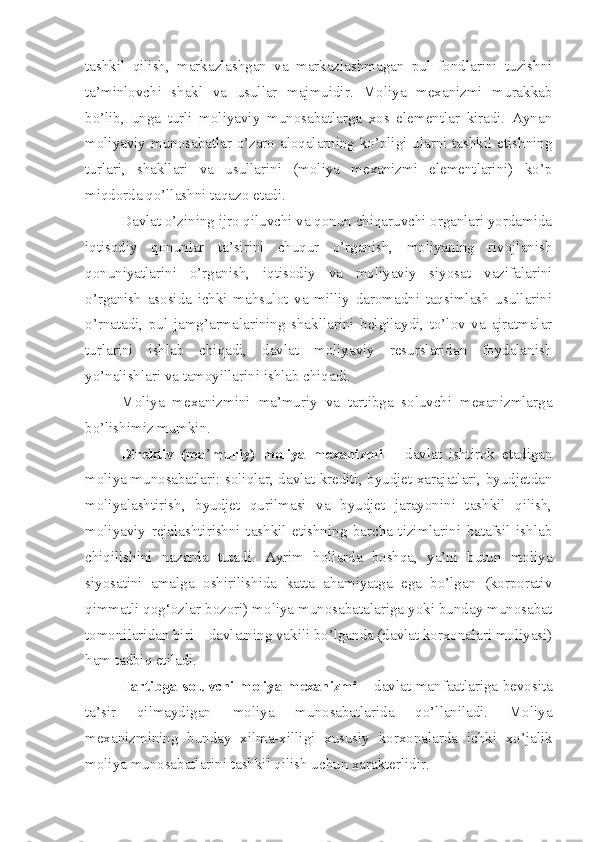 tashkil   qilish,   markazlashgan   va   markazlashmagan   pul   fondlarini   tuzishni
ta’minlovchi   shakl   va   usullar   majmuidir.   Moliya   mexanizmi   murakkab
bo’lib,   unga   turli   moliyaviy   munosabatlarga   xos   elementlar   kiradi.   Aynan
moliyaviy munosabatlar o’zaro aloqalarning ko’pligi ularni tashkil etishning
turlari,   shakllari   va   usullarini   (moliya   mexanizmi   elementlarini)   ko’p
miqdorda qo’llashni taqazo etadi.
Davlat o’zining ijro qiluvchi va qonun chiqaruvchi organlari yordamida
iqtisodiy   qonunlar   ta’sirini   chuqur   o’rganish,   moliyaning   rivojlanish
qonuniyatlarini   o’rganish,   iqtisodiy   va   moliyaviy   siyosat   vazifalarini
o’rganish   asosida   ichki   mahsulot   va   milliy   daromadni   taqsimlash   usullarini
o’rnatadi,   pul   jamg’armalarining   shakllarini   belgilaydi,   to’lov   va   ajratmalar
turlarini   ishlab   chiqadi,   davlat   moliyaviy   resurslaridan   foydalanish
yo’nalishlari va tamoyillarini ishlab chiqadi. 
Moliya   mexanizmini   ma’muriy   va   tartibga   soluvchi   mexanizmlarga
bo’lishimiz mumkin.
Direktiv   (ma ’ muriy)   moliya   mexanizmi   –   davlat   ishtirok   etadigan
moliya munosabatlari: soliqlar, davlat krediti, byudjet xarajatlari, byudjetdan
moliyalashtirish,   byudjet   qurilmasi   va   byudjet   jarayonini   tashkil   qilish,
moliyaviy   rejalashtirishni   tashkil   etishning   barcha   tizimlarini   batafsil   ishlab
chiqilishini   nazarda   tutadi.   Ayrim   hollarda   boshqa,   ya’ni   butun   moliya
siyosatini   amalga   oshirilishida   katta   ahamiyatga   ega   bo’lgan   (korporativ
qimmatli qog‘ozlar bozori) moliya munosabatalariga yoki bunday munosabat
tomonilaridan biri – davlatning vakili bo’lganda (davlat korxonalari moliyasi)
ham tadbiq etiladi.
Tartibga soluvchi moliya mexanizmi –   davlat manfaatlariga bevosita
ta’sir   qilmaydigan   moliya   munosabatlarida   qo’llaniladi.   Moliya
mexanizmining   bunday   xilma-xilligi   xususiy   korxonalarda   ichki   xo’jalik
moliya munosabatlarini tashkil qilish uchun xarakterlidir. 