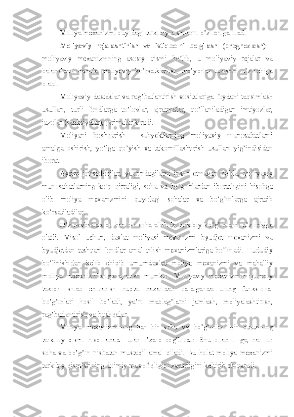 Moliya mexanizmi quyidagi tarkibiy qismlarni o’z ichiga oladi:
Moliyaviy   rejalashtirish   va   istiqbolni   belgilash   (prognozlash)   -
moliyaviy   mexanizmning   asosiy   qismi   bo’lib,   u   moliyaviy   rejalar   va
balanslarni   hamda   moliyaviy   ko’rsatkichlar,   me’yorlar   tuzishni   o’z   ichiga
oladi.
Moliyaviy dastaklar va rag’batlantirish vositalariga foydani taqsimlash
usullari,   turli   fondlarga   to’lovlar,   ajratmalar,   qo’llaniladigan   imtiyozlar,
jazolar (sanksiyalar), jarimalar kiradi.
Moliyani   boshqarish   -   subyektlarning   moliyaviy   munosabatlarni
amalga   oshirish,   yo’lga   qo’yish   va   takomillashtirish   usullari   yig’indisidan
iborat.
Ayrim   iqtisodchilar,   yuqoridagilarni   inkor   etmagan   holda,   moliyaviy
munosabatlarning   ko’p   qirraligi,   soha   va   bo’g’inlardan   iboratligini   hisobga
olib   moliya   mexanizmini   quyidagi   sohalar   va   bo’g’inlarga   ajratib
ko’rsatiladilar.
O’z   navbatida   bu   har   bir   soha   alohida   tarkibiy   bo’g’inlarni   o’z   ichiga
oladi.   Misol   uchun,   davlat   moliyasi   mexanizmi   byudjet   mexanizmi   va
byudjetdan   tashqari   fondlar   amal   qilish   mexanizmlariga   bo’linadi.   Hududiy
bo’linishidan   kelib   chiqib   umumdavlat   moliya   mexanizmi   va   mahalliy
moliya   mexanizmlariga   ajratish   mumkin.   Moliyaviy   mexanizmni   ijtimoiy
takror   ishlab   chiqarish   nuqtai   nazaridan   qaralganda   uning   funksional
bo’g’inlari   hosil   bo’ladi,   ya’ni   mablag’larni   jamlash,   moliyalashtirish,
rag’batlantirish va boshqalar.
Moliya   mexanizmining   har   bir   soha   va   bo’g’inlari   bir   butunning
tarkibiy   qismi   hisoblanadi.   Ular   o’zaro   bog’liqdir.   Shu   bilan   birga,   har   bir
soha   va   bo’g’in   nisbatan   mustaqil   amal   qiladi.   Bu   holat   moliya   mexanizmi
tarkibiy qismlarining doimiy muvofiqligini zarurligini keltirib chiqaradi.  