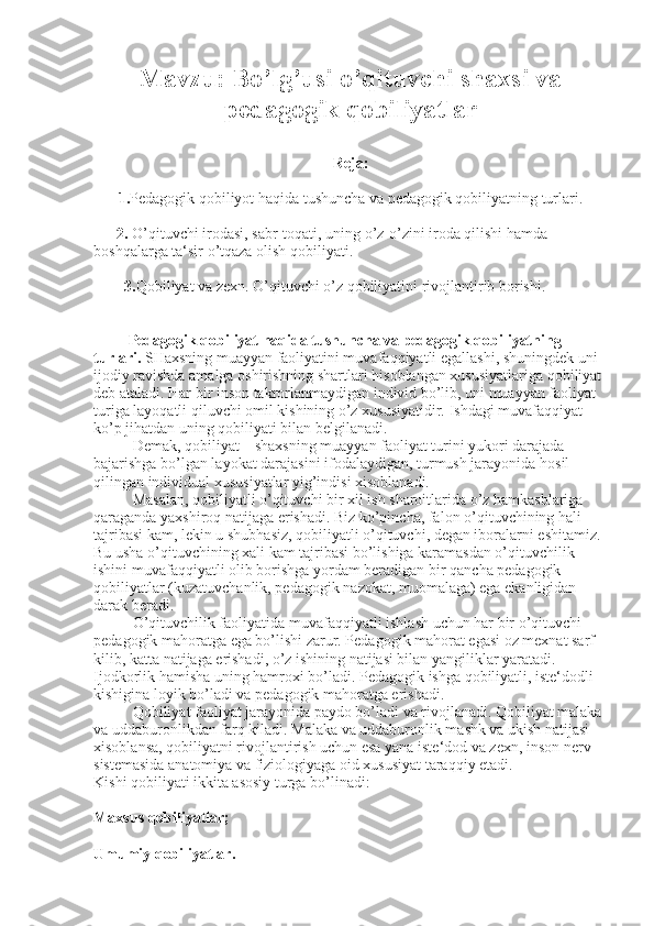 Mavzu: Bo’lg’usi o’qituvchi shaxsi va
pedagogik qobiliyatlar
Reja:
1. Pedagogik qobiliyot haqida tushuncha va pedagogik qobiliyatning turlari.
       2.  O’qituvchi irodasi, sabr-toqati, uning o’z-o’zini iroda qilishi hamda 
boshqalarga ta‘sir o’tqaza olish qobiliyati.
         3. Qobiliyat va zexn. O’qituvchi o’z qobiliyatini rivojlantirib borishi.
         Pedagogik qobiliyat haqida tushuncha va pedagogik qobiliyatning 
turlari.   SHaxsning muayyan faoliyatini muvaf aqq iyatli egallashi, shuningdek uni 
ijodiy ravishda amalga oshirishning shartlari  h isoblangan xususiyatlariga qobiliyat 
deb ataladi. Har bir inson takrorlanmaydigan individ bo’lib, uni muayyan faoliyat 
turiga layo q atli  q iluvchi omil kishining o’z xususiyatidir. Ishdagi muvaf aqq iyat 
ko’p ji h atdan uning qobiliyati bilan belgilanadi.
Demak, qobiliyat – shaxsning muayyan faoliyat turini yukori darajada 
bajarishga bo’lgan layokat darajasini ifodalaydigan, turmush jarayonida  h osil 
qilingan individual xususiyatlar yig’indisi xisoblanadi.
Masalan, qobiliyatli o’qituvchi bir xil ish sharoitlarida o’z hamkasblariga 
q araganda yaxshiro q  natijaga erishadi. Biz ko’pincha, falon o’qituvchining  h ali 
tajribasi kam, lekin u shub h asiz, qobiliyatli o’qituvchi, degan iboralarni eshitamiz. 
Bu usha o’qituvchining xali kam tajribasi bo’lishiga karamasdan o’qituvchilik 
ishini muvaf aqq iyatli olib borishga yordam beradigan bir  q ancha pedagogik 
qobiliyatlar (k u zatuvchanlik,   pedagogik   nazokat , muomalaga) ega ekanligidan 
darak beradi.
O’qituvchilik faoliyatida muvaf aqq iyatli ishlash uchun har bir o’qituvchi -- 
pedagogik mahoratga ega bo’lishi zarur. Pedagogik mahorat egasi oz mexnat sarf 
kilib, katta natijaga erishadi, o’z ishining natijasi bilan yangiliklar yaratadi. 
Ijodkorlik hamisha uning hamroxi bo’ladi. Pedagogik ishga qobiliyatli, iste‘dodli 
kishigina loyik bo’ladi va pedagogik mahoratga erishadi.
Qobiliyat faoliyat jarayonida paydo bo’ladi va rivojlanadi. Qobiliyat malaka 
va uddaburonlikdan farq kiladi. Malaka va uddaburonlik mashk va ukish natijasi 
xisoblansa, qobiliyatni rivojlantirish uchun esa yana iste‘dod va zexn, inson nerv 
sistemasida anatomiya va fiziologiyaga oid xususiyat taraqqiy etadi.
Kishi qobiliyati ikkita asosiy turga bo’linadi:
Maxsus qobiliyatlar;
Umumiy qobiliyatlar. 