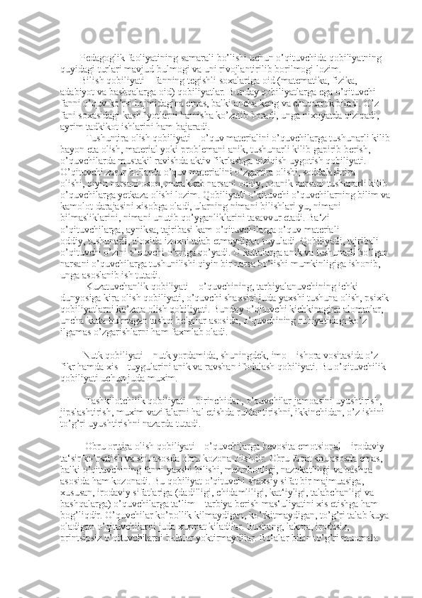         Pedagoglik faoliyatining samarali bo’lishi uchun o’qituvchida qobiliyatning 
quyidagi turlari mavjud bulmogi va uni rivojlantirilib borilmogi lozim.
        Bilish qobiliyati – fanning tegishli soxalariga oid (matematika, fizika, 
adabiyot va bashqalarga oid) qobiliyatlar. Bunday qobiliyatlarga ega o’qituvchi 
fanni o’quv ko’rsi   hajmidagina emas, balki ancha keng va chuqurrok biladi. O’z 
fani soxasidagi kashfiyotlarni hamisha ko’zatib boradi, unga nixoyatda qiziqadi, 
ayrim tadkikot ishlarini ham bajaradi.
Tushuntira olish qobiliyati – o’quv materialini o’quvchilarga tushunarli kilib
bayon eta olish, material yoki problemani anik, tushunarli kilib gapirib berish, 
o’quvchilarda mustakil ravishda aktiv fikrlashga qiziqish uygotish qobiliyati. 
O’qituvchi zarur hollarda o’quv materialini o’zgartira olishi, soddalashtira 
olishi,   qiyin narsani oson, murakkab narsani oddiy, noanik narsani tushunarli kilib 
o’quvchilarga yetkaza olishi lozim. Qobiliyatli o’qituvchi o’quvchilarning bilim va
kamolot darajasini xisobga oladi, ularning nimani bilishlari-yu, nimani 
bilmasliklarini, nimani unutib qo’yganliklarini tasavvur etadi. Ba‘zi 
o’qituvchilarga, ayniksa, tajribasi kam o’qituvchilarga o’quv materiali 
oddiy,   tushunarli, aloxida izoxn i talab etmaydigan tuyuladi. Qobiliyatli, tajribali 
o’qituvchi o’zini o’quvchi o’rniga qo’yadi. U kattalarga anik va tushunarli bo’lgan 
narsani o’quvchilarga tushunilishi qiyin bir narsa bo’lishi mumkinligiga ishonib, 
unga asoslanib ish tutadi.
Kuzatuvchanlik qobiliyati – o’quvchining, tarbiyalanuvchining ichki 
dunyosiga kira olish qobiliyati, o’quvchi shaxsini juda yaxshi tushuna olish, psixik 
qobiliyatlarni ko’zata olish qobiliyati. Bunday o’qituvchi kichkinagina alomatlar, 
uncha katta bulmagan   tashqi belgilar asosida, o’quvchining ruhiyatidagi ko’z 
ilgamas o’zgarishlarni ham faxmlab oladi.
         Nutk qobiliyati – nutk yordamida, shuningdek, imo – ishora vositasida o’z 
fikr hamda xis – tuygularini anik va ravshan ifodalash qobiliyati. Bu o’qituvchilik 
qobiliyati uchun juda muxim.
          Tashkilotchilik qobiliyati – birinchidan, o’quvchilar jamoasini uyushtirish, 
jipslashtirish, muxim vazifalarni   hal etishda ruhlantirishni, ikkinchidan, o’z ishini 
to’g’ri uyushtirishni nazarda tutadi.
          Obru orttira olish qobiliyati – o’quvchilarga bevosita emotsional – irodaviy 
ta‘sir ko’rsatish va shu asosda obru kozona olishdir.  Obru faqat shu asosda emas, 
balki o’qituvchining fanni yaxshi bilishi, mehribonligi, nazokatliligi va bashqa 
asosida ham kozonadi. Bu qobiliyat o’qituvchi shaxsiy sifat bir majmuasiga, 
xususan, irodaviy sifatlariga (dadilligi,   chidamliligi , kat‘iyligi, talabchanligi va 
bashqalarga) o’quvchilarga ta‘lim – tarbiya berish mas‘uliyatini xis etishga ham 
bog’liqdir. O’quvchilar ko’pollik kilmaydigan, ko’rkitmaydigan, to’g’ri talab kuya 
oladigan o’qituvchilarni juda xurmat kiladilar. Bushang, lakma, irodasiz, 
printsipsiz o’qituvchilarni bolalar yoktirmaydilar. Bolalar bilan to’g’ri muomala  