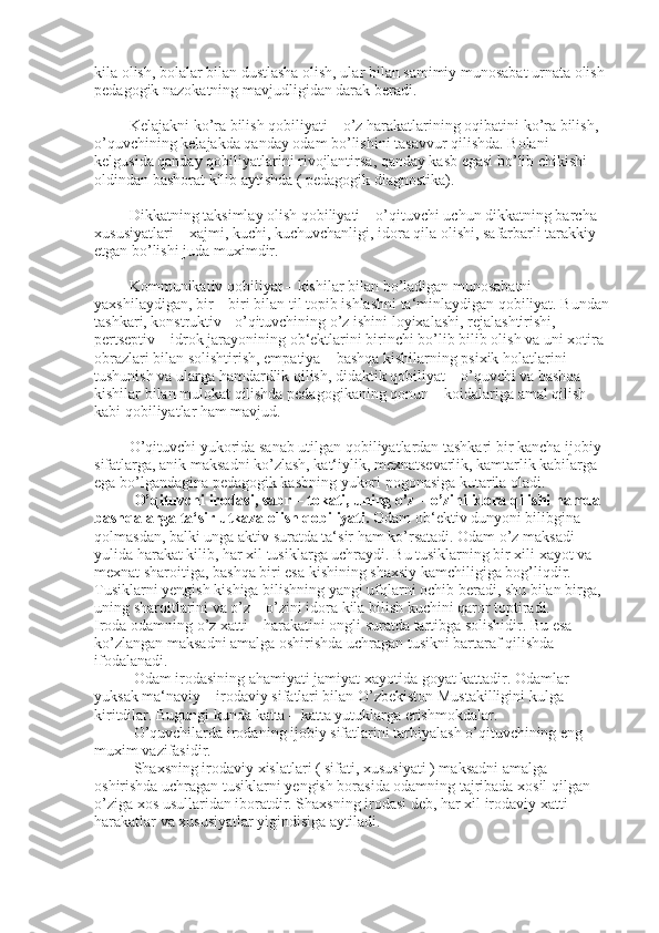 kila olish, bolalar bilan dustlasha olish, ular bilan samimiy munosabat urnata olish 
pedagogik nazokatning mavjudligidan darak beradi.
         Kelajakni ko’ra bilish qobiliyati – o’z harakatlarining oqibatini ko’ra bilish, 
o’quvchining kelajakda qanday odam bo’lishini tasavvur qilishda. Bolani 
kelgusida qanday qobiliyatlarini rivojlantirsa, qanday kasb egasi bo’lib chikishi 
oldindan bashorat kilib aytishda ( pedagogik diagnostika).
         Dikkatning taksimlay olish qobiliyati – o’qituvchi uchun dikkatning barcha 
xususiyatlari – xajmi, kuchi, kuchuvchanligi,   idora   qila   olishi , safarbarli tarakkiy 
etgan bo’lishi juda muximdir.
         Kommunikativ qobiliyat – kishilar bilan bo’ladigan munosabatni 
yaxshilaydigan, bir – biri bilan til topib ishlashni ta‘minlaydigan qobiliyat. Bundan
tashkari, konstruktiv - o’qituvchining o’z ishini loyixalashi, rejalashtirishi, 
pertseptiv – idrok jarayonining ob‘ektlarini birinchi bo’lib bilib olish va uni xotira 
obrazlari bilan solishtirish, empatiya – bashqa kishilarning psixik holatlarini 
tushunish   va ularga hamdardlik qilish, didaktik qobiliyat – o’quvchi va bashqa 
kishilar bilan mulokat qilishda pedagogikaning qonun – koidalariga amal qilish 
kabi qobiliyatlar ham mavjud.
         O’qituvchi yukorida sanab utilgan qobiliyatlardan tashkari bir kancha ijobiy 
sifatlarga, anik maksadni ko’zlash, kat‘iylik, mexnatsevarlik, kamtarlik kabilarga 
ega bo’lgandagina pedagogik kasbning yukori pogonasiga kutarila oladi.
O’qituvchi irodasi, sabr – tokati, uning o’z – o’zini idora qilishi hamda 
bashqalarga ta‘sir utkaza olish qobiliyati.   Odam ob‘ektiv   dunyoni bilibgina 
qolmasdan, balki unga aktiv suratda ta‘sir ham ko’rsatadi. Odam o’z maksadi 
yulida harakat kilib, har xil tusiklarga uchraydi. Bu tusiklarning bir xili xayot va 
mexnat sharoitiga, bashqa biri esa kishining shaxsiy kamchiligiga bog’liqdir.
Tusiklarni yengish kishiga bilishning   yangi ufqlarni ochib beradi, shu bilan birga, 
uning sharoitlarini va o’z – o’zini idora kila bilish kuchini qaror toptiradi.
Iroda odamning o’z xatti – harakatini ongli suratda tartibga solishidir. Bu esa 
ko’zlangan maksadni amalga oshirishda uchragan tusikni bartaraf qilishda 
ifodalanadi.
Odam irodasining ahamiyati jamiyat xayotida goyat kattadir. Odamlar 
yuksak ma‘naviy – irodaviy sifatlari bilan O’zbekiston Mustakilligini kulga 
kiritdilar. Bugungi kunda katta – katta yutuklarga erishmokdalar.
O’quvchilarda irodaning ijobiy sifatlarini tarbiyalash o’qituvchining eng 
muxim vazifasidir.
Shaxsning irodaviy xislatlari ( sifati, xususiyati ) maksadni amalga 
oshirishda uchragan tusiklarni yengish borasida odamning tajribada xosil qilgan 
o’ziga xos usullaridan iboratdir. Shaxsning irodasi deb, har xil irodaviy xatti – 
harakatlar va xususiyatlar yigindisiga aytiladi. 