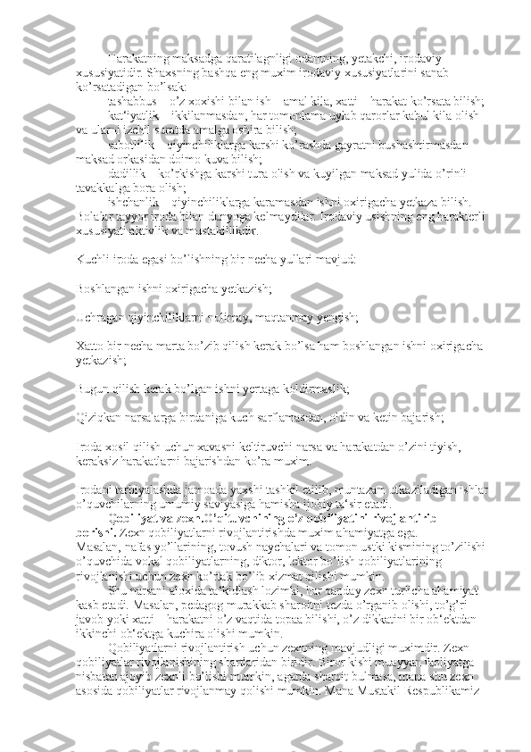 Harakatning maksadga   qaratilagnligi odamning, yetakchi, irodaviy 
xususiyatidir. Shaxsning bashqa eng muxim irodaviy xususiyatlarini sanab 
ko’rsatadigan bo’lsak:
tashabbus – o’z xoxishi bilan ish – amal kila, xatti – harakat ko’rsata bilish;
kat‘iyatlik –   ikkilanmasdan, har tomonlama uylab qarorlar kabul kila olish 
va ularni izchil suratda amalga oshira bilish;
sabotlilik – qiyinchiliklarga karshi ko’rashda gayratni bushashtirmasdan 
maksad orkasidan doimo kuva bilish;
dadillik – ko’rkishga karshi tura olish va kuyilgan maksad yulida   o’rinli 
tavakkalga bora olish;
ishchanlik – qiyinchiliklarga karamasdan ishni oxirigacha yetkaza bilish.
Bolalar tayyor iroda bilan dunyoga kelmaydilar. Irodaviy usishning eng harakterli 
xususiyati aktivlik va mustakillikdir.
Kuchli iroda egasi bo’lishning bir necha yullari mavjud:
Boshlangan ishni oxirigacha yetkazish;
Uchragan qiyinchiliklarni nolimay,   maqtanmay yengish;
Xatto bir necha marta bo’zib qilish kerak bo’lsa ham boshlangan ishni oxirigacha 
yetkazish;
Bugun qilish kerak bo’lgan ishni yertaga koldirmaslik;
Qiziqkan narsalarga   birdaniga kuch sarflamasdan, oldin va ketin bajarish;
Iroda xosil qilish uchun xavasni keltiruvchi narsa va harakatdan o’zini tiyish, 
keraksiz harakatlarni bajarishdan ko’ra muxim.
Irodani tarbiyalashda jamoada yaxshi tashkil etilib, muntazam utkaziladigan ishlar 
o’quvchilarning umumiy saviyasiga hamisha ijobiy ta‘sir etadi.
Qobiliyat va zexn.O’qituvchining o’z qobiliyatini rivojlantirib 
borishi.   Zexn qobiliyatlarni rivojlantirishda muxim ahamiyatga ega. 
Masalan,   nafas yo’llarining, tovush naychalari va tomon ustki kismining to’zilishi 
o’quvchida vokal qobiliyatlarning, diktor, lektor bo’lish qobiliyatlarining 
rivojlanishi uchun zexn ko’rtak bo’lib xizmat qilishi mumkin.
Shu narsani aloxida ta‘kidlash lozimki, har qanday zexn turlicha ahamiyat 
kasb etadi. Masalan, pedagog murakkab sharoitni tezda o’rganib olishi, to’g’ri 
javob yoki xatti – harakatni o’z   vaqtida topaa bilishi, o’z dikkatini bir ob‘ektdan 
ikkinchi ob‘ektga kuchira olishi mumkin.
Qobiliyatlarni rivojlantirish uchun zexnning mavjudligi muximdir. Zexn 
qobiliyatlar rivojlanishining shartlaridan biridir. Biror kishi muayyan faoliyatga 
nisbatan ajoyib zexnli bo’lishi mumkin, agarda sharoit bulmasa, mana shu zexn 
asosida qobiliyatlar rivojlanmay qolishi mumkin. Mana Mustakil Respublikamiz  