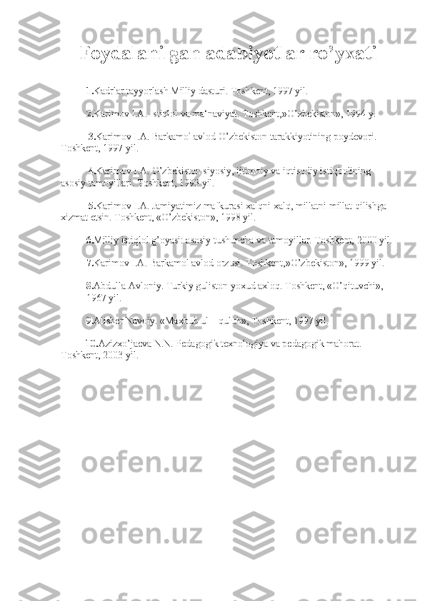 Foydalanilgan adabiyotlar ro’yxati
1. Kadrlar tayyorlash Milliy dasturi.   Toshkent, 1997 yil.
2. Karimov I.A. Istiqlol va ma‘naviyat. Toshkent,»O’zbekiston», 1994 y.
            3. Karimov I.A. Barkamol avlod O’zbekiston tarakkiyotining poydevori. 
Toshkent, 1997 yil.
            4. Karimov I.A. O’zbekiston siyosiy, ijtimoiy va i q tisodiy isti q bolining 
asosiy tamoyillari. Toshkent, 1993 yil.
            5. Karimov I.A. Jamiyatimiz mafk u rasi   xalqni   xalq , millatni millat qilishga 
xizmat etsin. Toshkent, «O’zbekiston», 1998 yil.
6. Milliy istiqlol g’oyasi: asosiy tushuncha va tamoyillar. Toshkent, 2000 yil.
7. Karimov I.A. Barkamol avlod orzusi. Toshkent,»O’zbekiston», 1999 yil.
8. Abdulla Avloniy. Turkiy guliston yoxud axloq. Toshkent, «O’qituvchi», 
1967 yil.
9. Alisher Navoiy. «Maxbub ul – qulub», Toshkent, 1997 yil.
           10. Azizxo’jaeva N.N. Pedagogik texnologiya va pedagogik mahorat. 
Toshkent, 2003 yil. 