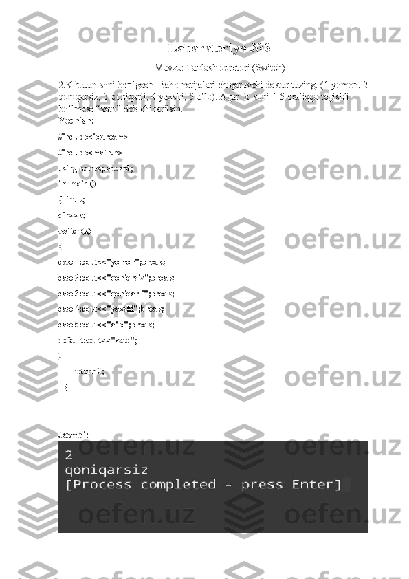 Labaratoriya №3
                             Mavzu: Tanlash opretori (Switch)
2.K butun soni berilgaan. Baho natijalari chiqaruvchi dastur tuzing. (1-yomon, 2-
qoniqarsiz, 3-qoniqarli, 4-yaxshi, 5-a’lo). Agar  k  soni 1-5 oraliqqa tegishli  
bo’lmasa “xato” deb chiqarilsin.
Yechish:
#include<iostream>
#include<math.h>
using namespace std;
int main ()
{  int k;
cin>>k;
switch(k)
{
case 1:cout<<"yomon";break;
case 2:cout<<"qoniqrsiz";break;
case 3:cout<<"qoniqarli";break;
case 4:cout<<"yaxshi";break;
case 5:cout<<"a'lo";break;
default:cout<<"xato";
}
        return 0;
    }
Javobi: 