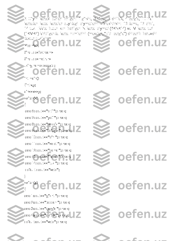 3. O’yin  kartasi  turlari  brilgan:  1-g’isht,  2-olma,  3-chillak,  4-qarg’a,  10 lik   
kartadan  katta  kartalar  quyidagi  qiymatlarni  o’zlashtirsin:  12-dama,  13-qirol,  
14-tuz.  Ikkita  butun  son  berilgan  N-karta  qiymati (6 ≤N≤14) va  M-karta  turi 
(1≤M≤4) kiritilganda  karta  nomlarini  (masalan, “olti  qarg’a”) chiqarib  beruvchi 
dastur  tuzilsin.
Yechish:
#include<iostream>
#include<math.h>
using namespace std;
int main()
{int x,y;
cin>>x>>y;
switch(x)
{
  case 6: cout<<"olti ";break;
  case 7: cout<<"yeti ";break;
  case 8: cout<<"sakkiz ";break;
  case 9: cout<<"to'qqiz ";break;
  case 10: cout<<"o'n ";break;
  case 11: cout<<"valet ";break;
  case 12: cout<<"dama ";break;
  case 13: cout<<"karol ";break;
  case 14: cout<<"tuz ";break;
  default : cout<<"xato";
}
switch(y)
{
case 1:cout<<"g'isht ";break;
case 2:cout<<"tappan ";break;
case 3:cout<<"qarg'a ";break;
case 4:cout<<"chillik ";break;
default:cout<<"xato";break; 