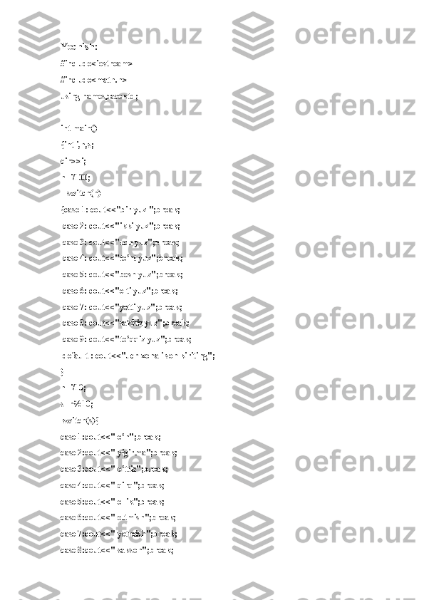 Yechish:
#include<iostream>
#include<math.h>
using namespace std;
int main()
{int i,n,s;
cin>>i;
n=i/100;
    switch(n)
{case 1: cout<<"bir yuz ";break;
  case 2: cout<<"ikki yuz";break;
  case 3: cout<<"uch yuz";break;
  case 4: cout<<"to’rt yuz";break;
  case 5: cout<<"besh yuz";break;
  case 6: cout<<"olti yuz";break;
  case 7: cout<<"yetti yuz";break;
  case 8: cout<<"sakkiz yuz";break;
  case 9: cout<<"to’qqiz yuz";break;
  default : cout<<"uch xonali son kiriting";
}
n=i/10;
s=n%10;
  switch(s){
case 1:cout<<" o’n";break;
case 2:cout<<" yigirma";break;
case 3:cout<<" o’ttiz";break;
case 4:cout<<" qirq";break;
case 5:cout<<" ellik";break;
case 6:cout<<" oltmish";break;
case 7:cout<<" yetmish";break;
case 8:cout<<" sakson";break; 