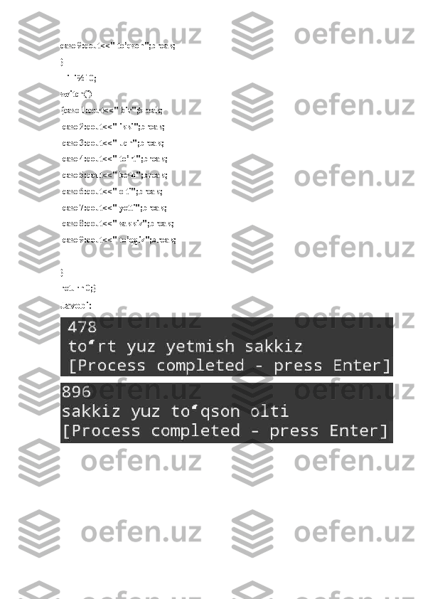 case 9:cout<<" to’qson";break;
}
    i=i%10;
switch(i)
{case 1:cout<<" bir";break;
  case 2:cout<<" ikki";break;
  case 3:cout<<" uch";break;
  case 4:cout<<" to’rt";break;
  case 5:cout<<" besh";break;
  case 6:cout<<" olti";break;
  case 7:cout<<" yetti";break;
  case 8:cout<<" sakkiz";break;
  case 9:cout<<" to’qqiz";break;
}
return 0;}
Javobi: 