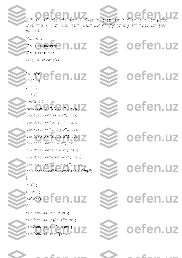 5. Yoshli  yillarda  aniqlovchi  20-69 gacha  butun  son  berilgan.  Son kiritilganda 
unga  mos  so’zlar  ifodalovchi  dastur  tuzilsin. (“yigirma  yosh”, “qirq  uch  yosh”
va h.k.).
Yechish:
#include<iostream>
#include<math.h>
using namespace std;
int main()
{int i,n,s;
cin>>i;
n=i/100;
    switch(n)
{case 1: cout<<"bir yuz ";break;
  case 2: cout<<"ikki yuz";break;
  case 3: cout<<"uch yuz";break;
  case 4: cout<<"to’rt yuz";break;
  case 5: cout<<"besh yuz";break;
  case 6: cout<<"olti yuz";break;
  case 7: cout<<"yetti yuz";break;
  case 8: cout<<"sakkiz yuz";break;
  case 9: cout<<"to’qqiz yuz";break;
  default : cout<<"uch xonali son kiriting";
}
n=i/10;
s=n%10;
  switch(s)
{
case 1:cout<<" o’n";break;
case 2:cout<<" yigirma";break;
case 3:cout<<" o’ttiz";break;
case 4:cout<<" qirq";break; 