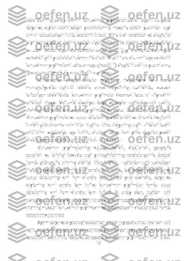 tekisliklarining   asosiy   qismini   konussimon   yoyilmalar   tashkil   etgan.   Bu   yerda
daryo   va   soylar   oqizib   kelgan   yotqiziqlarning   mexanik   tarkibi   yuqoridan   quyi
tomon   tabaqalashgan   holda   saralanib   boradi.   Yirik   tosh   parchalari   va   shag‘allar
yoyilmaning   yuqori   qismini   egallab   olgan   bo‘lsa,   o‘rta   qismini   mayda   shag‘allar
va   ularni   qoplab   olgan   soz   tuproqlar   tashkil   etadi.   Quyi   qismlarida   esa   mayda
zarrachali gilli yotqiziqlar hukmronlik qiladi. Muallif ana shu omillarga asoslanib
konussimon  yoyilmalarni  uchta  zonaga  ajratadi:  1)  shag‘alli   toshloq  yuqori   zona;
2) soz tuproqli markaziy zona; 3) gilli quyi zona.
N.P.Kostenko   «Tog‘li   o‘lkalar   relyefining   rivojlanishi»   [81]   nomli
monografiyasida   tog‘oldi   tekislik   zonasi   relyefining   tuzilishida,   xususan
ko‘tarilgan   tekisliklarda   konussimon   yoyilmalar   sistemasi   katta   rol   o‘ynashini
ta’kidlab   o‘tgan.   Ma’lumki   aksariyat   daryo   va   soylar   tog‘lardan   oqib   tushib,
o‘zining   faoliyatini   konussimon   yoyilmalar   va   quruq   deltalar   bilan   tugallaydi.
Konussimon   yoyilmalar   va   quruq   deltalarning   shakllanishi   va   dinamik   rivojlanib
borishi   gidrodinamik   oqim   bilan   bog‘liq.   O‘rta   Osiyoning   tog‘li   o‘lkalari   kuchli
arid   iqlim   xarakteriga   ega   bo‘lib,   shuning   uchun   ham   yirik   daryolar   yaxshi
shakllangan quruq deltalarni hosil qiladi. [81; 5-367 b.]. 
Konussimon   yoyilmalarning   vujudga   kelishi,   shakllanishi,   geografik
tarqalishi   va   ko‘pligi   bevosita   tog‘   yonbag‘irlarining   parchalanganlik   darajasi
hamda   gidrografik   to‘rning   zichligi   bilan   bog‘liq.   Tog‘lardan   oqib   tushadigan
jilg‘alar, soylar, daryolarning soni qancha ko‘p bo‘lsa, konussimon yoyilmalar va
quruq   deltalarning   soni   ham   shuncha   ko‘p   bo‘ladi   yoki   aksincha,   daryo   va
soylarning   soni   qancha   kam   bo‘lsa   konussimon   yoyilmalar   hamda   quruq
deltalarning   soni   ham   shuncha   kam   bo‘ladi.   SHunday   ekan,   tog‘dan   oqib
tushadigan har bir soy va daryo tog‘oldi tekisligiga chiqqandan keyin tarmoqlanib,
o‘zining mustaqil konussimon yoyilmasini va quruq deltasini shakllantiradi hamda
barqaror rivojlantiradi 
Ayrim daryo va soylar tog‘ etaklaridan chiqish joyigacha bitta o‘zandan oqib
kelib, unga ko‘ndalang joylashgan adirlarga yaqinlashgan joyda tarmoqlanib ketadi
va adirlarni kesib o‘tib, ikkita va uchtagacha konussimon yoyilmalarni hosil qiladi.
13 