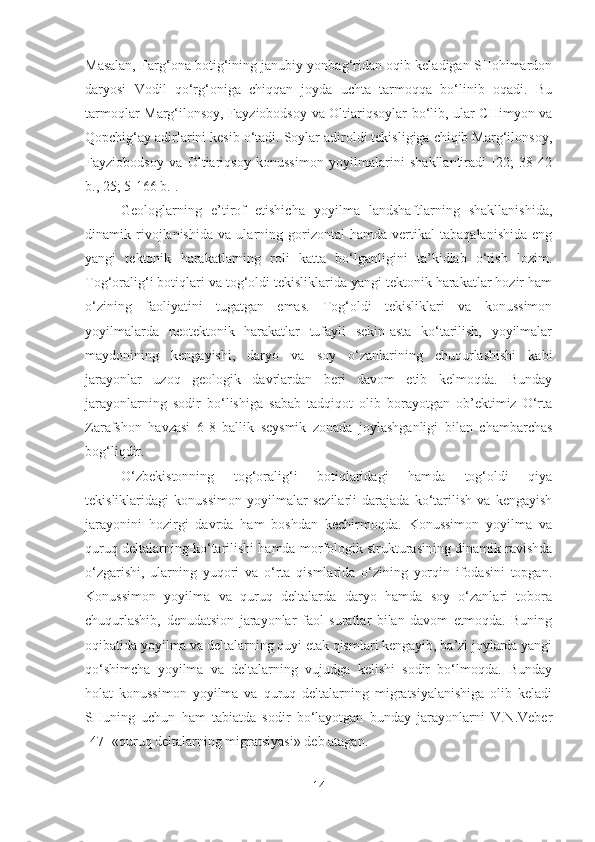 Masalan, Farg‘ona botig‘ining janubiy yonbag‘ridan oqib keladigan SHohimardon
daryosi   Vodil   qo‘rg‘oniga   chiqqan   joyda   uchta   tarmoqqa   bo‘linib   oqadi.   Bu
tarmoqlar Marg‘ilonsoy, Fayziobodsoy va Oltiariqsoylar bo‘lib, ular CHimyon va
Qopchig‘ay adirlarini kesib o‘tadi. Soylar adiroldi tekisligiga chiqib Marg‘ilonsoy,
Fayziobodsoy   va   Oltiariqsoy   konussimon   yoyilmalarini   shakllantiradi   [22;   38-42
b., 25; 5-166 b.].
Geologlarning   e’tirof   etishicha   yoyilma   landshaftlarning   shakllanishida,
dinamik   rivojlanishida   va   ularning   gorizontal   hamda   vertikal   tabaqalanishida   eng
yangi   tektonik   harakatlarning   roli   katta   bo‘lganligini   ta’kidlab   o‘tish   lozim.
Tog‘oralig‘i botiqlari va tog‘oldi tekisliklarida yangi tektonik harakatlar hozir ham
o‘zining   faoliyatini   tugatgan   emas.   Tog‘oldi   tekisliklari   va   konussimon
yoyilmalarda   neotektonik   harakatlar   tufayli   sekin-asta   ko‘tarilish,   yoyilmalar
maydonining   kengayishi,   daryo   va   soy   o‘zanlarining   chuqurlashishi   kabi
jarayonlar   uzoq   geologik   davrlardan   beri   davom   etib   kelmoqda.   Bunday
jarayonlarning   sodir   bo‘lishiga   sabab   tadqiqot   olib   borayotgan   ob’ektimiz   O‘rta
Zarafshon   havzasi   6-8   ballik   seysmik   zonada   joylashganligi   bilan   chambarchas
bog‘liqdir.
O‘zbekistonning   tog‘oralig‘i   botiqlaridagi   hamda   tog‘oldi   qiya
tekisliklaridagi   konussimon   yoyilmalar   sezilarli   darajada   ko‘tarilish   va   kengayish
jarayonini   hozirgi   davrda   ham   boshdan   kechirmoqda.   Konussimon   yoyilma   va
quruq deltalarning ko‘tarilishi hamda morfologik strukturasining dinamik ravishda
o‘zgarishi,   ularning   yuqori   va   o‘rta   qismlarida   o‘zining   yorqin   ifodasini   topgan.
Konussimon   yoyilma   va   quruq   deltalarda   daryo   hamda   soy   o‘zanlari   tobora
chuqurlashib,   denudatsion   jarayonlar   faol   suratlar   bilan   davom   etmoqda.   Buning
oqibatida yoyilma va deltalarning quyi etak qismlari kengayib, ba’zi joylarda yangi
qo‘shimcha   yoyilma   va   deltalarning   vujudga   kelishi   sodir   bo‘lmoqda.   Bunday
holat   konussimon   yoyilma   va   quruq   deltalarning   migratsiyalanishiga   olib   keladi
SHuning   uchun   ham   tabiatda   sodir   bo‘layotgan   bunday   jarayonlarni   V.N.Veber
[47] «quruq deltalarning migratsiyasi» deb atagan.
14 