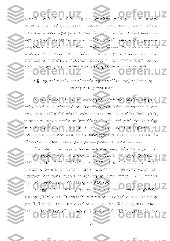dinamik   rivojlanishida   o‘zlarining   bir   tomonlama   yo‘nalgan   oqimi,   eroziya
natijasida   hosil   bo‘lgan   jinslarni,   oqiziqlarni   oqizib   kelishi,   ularni   tog‘oldi
tekisliklarida   akkumulyasiya   qilish   kabi   faoliyati   bilan   faol   ishtirok   etadi.   Har
qaysi   daryo,   irmoq,   soy   va   hatto   jarlik   o‘zining   ishg‘ol   etgan   maydoniga   qarab
paragenetik   landshaft   komplekslarini   vujudga   keltiradi   va   shakllantiradi   Bu
landshaft   komplekslar   bizning   ta’birimizda   doimiy   ravishda   bir-biri   bilan
chambarchas   bog‘langan,   mustahkam   aloqada   bo‘lgan   mikrozonalarni   tashkil
etadi. Daryo va soy havzalari bir-biridan suvayirg‘ichlar orqali ajralib turadi. 
1.3-§. Tog‘oldi tekisliklarida  intensiv bog‘dorchilikni rivojlantirish ning
nazariy-amaliy masalalari
Mamlakatimiz   oziq-ovqat   xavfsizligini   ta’minlash,   aholini   oziqovqat
mahsulotlari   bilan   ta’minlash   va   eksport   imkoniyatlarini   kengaytirish   dolzarb
masalalardan bo‘lganligi  sababli  davlatimiz  rahbariyati  doim  e’tibor  berib, g‘alla,
meva-uzum,   sabzavot-poliz   va   kartoshkachilik   sohalarini   jadal   rivojlantirishga
katta   sarmoyalarni   yo‘naltirmoqda.   Bozor   iqtisodiyoti   sharoitida   bog‘dorchilikni
rivojlantirish intensiv va superintensiv texnologiyalarga o‘tishni taqozo qiladi. Bu
O‘zbekistonning eksport salohiyatini yanada yuksaltirishga xizmat qiladi. 
Mamlakatimizda   bugungi   kunda   barcha   toifadagi   xo‘jaliklarda   jami   270
ming 818 gektar mevali bog‘lar mavjud bo‘lib, o‘rtacha hosildorlik 135 s/ga teng.
Respublikadagi   fermer   xo‘jaliklarda   190   ming   236   ga   bog‘lar   bo‘lib,   o‘rtacha
hosildorlik   129   s/ga   dan   iborat.   Oxirgi   yillarda   44   ming   188   gektar   yuqori   hosil
beradigan   zamonaviy   intensiv   mevali   bog‘lar   barpo   qilindi.   Ushbu   intensiv
bog‘larda o‘rtacha hosildorlik 222 s/gani tashkil etadi.
So‘nggi   2020   -   2021   yillar   davomida   past   hosilli   paxta   va   g‘alladan
qisqargan, lalmi va adirlik maydonlarda hamda yaroqsiz bog‘ va tokzorlar o‘rniga
jami   31,2   ming   gektar   intensiv   bog‘   va   barpo   etilgani,   26,3   ming   gektar   mevali
bog‘lar rekonstruksiya qilinib, joriy yil 9 oyi davomida 15,2 ming gektar intensiv
33 