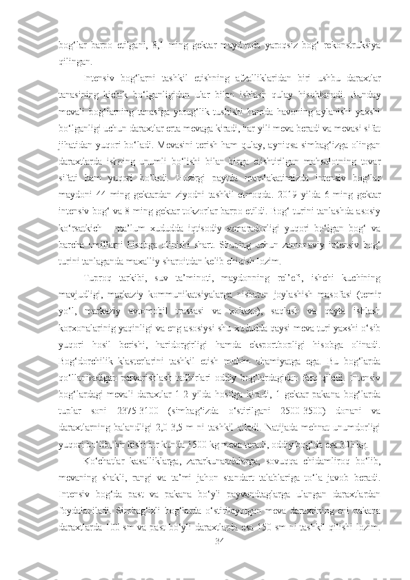 bog‘lar   barpo   etilgani,   8,1   ming   gektar   maydonda   yaroqsiz   bog‘   rekonstruksiya
qilingan.
Intensiv   bog‘larni   tashkil   etishning   afzalli klaridan   biri   ush bu   daraxtlar
tanasi ning   kichik   bo‘lganligi dan   ular   bilan   ishlash   qulay   hisoblanadi .   Bunday
mevali   bog‘larning   tanasiga   yorug‘lik   tushishi   hamda   havoning   aylanishi   yaxshi
bo‘lganligi uchun daraxtlar erta mevaga kiradi, har yili meva beradi va mevasi sifat
jihatidan yuqori bo‘ladi. Mevasini  terish ham qulay, ayniqsa simbag‘izga olingan
daraxtlarda   ishning   unumli   bo‘lishi   bilan   birga   etishtirilgan   mahsulotning   tovar
sifati   ham   yuqori   bo’ladi.   Hozirgi   paytda   mamlakatimizda   intensiv   bog‘lar
maydoni   44   ming   gektardan   ziyodni   tashkil   etmoqda.   2019   yilda   6   ming   gektar
intensiv bog‘ va 8 ming gektar tokzorlar barpo etildi. Bog‘ turini tanlashda asosiy
ko‘rsatkich   -   ma’lum   xududda   iqtisodiy   samaradorligi   yuqori   bo‘lgan   bog‘   va
barcha   omillarni   hisobga   olinishi   shart.   Shuning   uchun   zamonaviy   intensiv   bog‘
turini tanlaganda maxalliy sharoitdan kelib chiqish lozim. 
Tuproq   tarkibi,   suv   ta’minoti,   maydonning   rel’efi,   ishchi   kuchining
mavjudligi,   markaziy   kommunikatsiyalarga   nisbatan   joylashish   masofasi   (temir
yo‘l,   markaziy   avtomobil   trassasi   va   xokazo),   saqlash   va   qayta   ishlash
korxonalarinig yaqinligi va eng asosiysi shu xududda qaysi meva turi yaxshi o‘sib
yuqori   hosil   berishi,   haridorgirligi   hamda   eksportbopligi   hisobga   olinadi.
Bog‘dorchilik   klasterlarini   tashkil   etish   muhim   ahamiyatga   ega.   Bu   bog‘larda
qo‘llaniladigan   parvarishlash   tadbirlari   oddiy   bog‘lardagidan   farq   qiladi.   Intensiv
bog‘lardagi   mevali   daraxtlar   1-2   yilda   hosilga   kiradi,   1   gektar   pakana   bog‘larda
tuplar   soni   2375-3100   (simbag‘izda   o‘stirilgani   2500-3500)   donani   va
daraxtlarning  balandligi  2,0-3,5  m   ni   tashkil  qiladi.  Natijada  mehnat  unumdorligi
yuqori bo‘lib, bir kishi bir kunda 1500 kg meva teradi, oddiy bog‘da esa 300 kg. 
Ko‘chatlar   kasalliklarga,   zararkunandalarga,   sovuqqa   chidamliroq   bo‘lib,
mevaning   shakli,   rangi   va   ta’mi   jahon   standart   talablariga   to‘la   javob   beradi.
Intensiv   bog‘da   past   va   pakana   bo‘yli   payvandtaglarga   ulangan   daraxtlardan
foydalaniladi.   Simbag‘izli   bog‘larda   o‘stirilayotgan   meva   daraxtining   eni   pakana
daraxtlarda 100 sm  va past  bo‘yli daraxtlarda esa 150 sm ni tashkil qilishi lozim.
34 