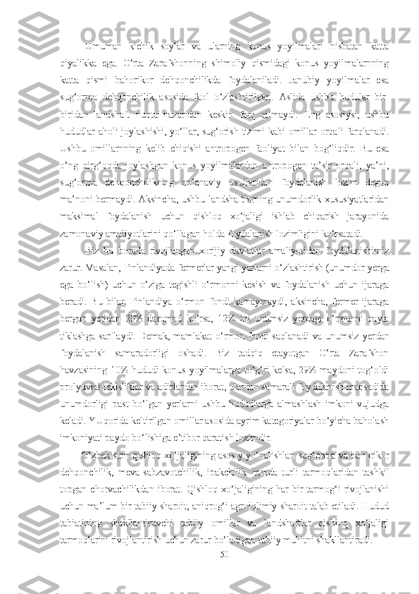 Umuman   kichik   soylar   va   ularning   konus   yoyilmalari   nisbatan   katta
qiyalikka   ega.   O‘rta   Zarafshonning   shimoliy   qismidagi   konus   yoyilmalarnning
katta   qismi   bahorikor   dehqonchilikda   foydalaniladi.   Janubiy   yoyilmalar   esa
sug‘orma   dehqonchilik   asosida   faol   o‘zlashtirilgan.   Aslida   ushbu   hudular   bir-
biridan   landshaft   nuqtai-nazaridan   keskin   farq   qilmaydi.   Eng   asosiysi,   ushbu
hududlar aholi joylashishi, yo‘llar, sug‘orish tizimi kabi omillar orqali farqlanadi.
Ushbu   omillarnning   kelib   chiqishi   antropogen   faoliyat   bilan   bog‘liqdir.   Bu   esa
o‘ng   qirg‘oqda   joylashgan   konus   yoyilmalardan   antropogen   ta’sir   orqali,   ya’ni,
sug‘orma   dehqonchilikning   an’anaviy   usullaridan   foydalanish   lozim   degan
ma’noni bermaydi. Aksincha, ushbu landshaftlarning unumdorlik xususiyatlaridan
maksimal   foydalanish   uchun   qishloq   xo‘jaligi   ishlab   chiqarish   jarayonida
zamonaviy amaliyotlarini qo‘llagan holda foydalanish lozimligini ko‘rsatadi.
Biz   bu   borada   rivojlangan   xorijiy   davlatlar   amaliyotidan   foydalanishimiz
zarur. Masalan, Finlandiyada fermerlar yangi  yer larni o‘zlashtirish (unumdor  yer ga
ega   bo‘lish)   uchun   o‘ziga   tegishli   o‘rmonni   kesish   va   foydalanish   uchun   ijaraga
beradi.   Bu   bilan   Finlandiya   o‘rmon   fondi   kamaymaydi,   aksincha,   fermer   ijaraga
bergan   yer idan   20%   daromad   ko‘rsa,   12%   ini   unumsiz   yer dagi   o‘rmonni   qayta
tiklashga sarflaydi. Demak, mamlakat o‘rmon fondi saqlanadi  va unumsiz   yer dan
foydalanish   samaradorligi   oshadi.   Biz   tadqiq   etayotgan   O‘rta   Zarafshon
havzasining 10% hududi konus yoyilmalarga to‘g‘ri kelsa, 29% maydoni tog‘oldi
prolyuvial tekisliklar va adirlardan iborat, ulardan samarali foydalanish maqsadida
unumdorligi   past   bo‘lgan   yer larni   ushbu   hududlarga   almashlash   imkoni   vujudga
keladi. YUqorida keltirilgan omillar asosida ayrim kategoriyalar bo‘yicha baholash
imkoniyati paydo bo‘lishiga e’tibor qaratish lozimdir.
O‘zbekiston   q ishlo q  xo‘jaligining asosiy yo‘nalishlari sug‘orma va ba h orikor
de hq onchilik,   meva-sabzavotchilik,   ipakchilik   h amda   turli   tarmoqlaridan   tashkil
topgan   chorvachilikdan   iborat.   Qishloq   xo‘jaligining   har   bir   tarmog‘i   rivojlanishi
uchun ma’lum bir tabiiy sharoit, aniqrog‘i agroiqlimiy sharoit talab etiladi. Hudud
tabiatining   shakllantiruvchi   tabiiy   omillar   va   landshaftlar   qishloq   xo‘jaligi
tarmoqlarini rivojlantirish uchun zarur bo‘ladigan tabiiy mu h itni shakllantiradi. 
50 