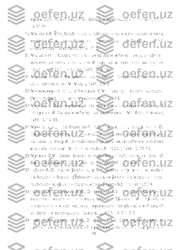 муаммолари. Илмий-амалий конференция материаллари. – Тошкент, 2004.
-Б. 21-24.
49. Мелиев Б.А. Ўрта Зарафшон ландшафтларини тадқиқ этишда аэрокосмик,
математик   ва   геоинформацион   методлардан   фойдаланиш   //PhD
дисс.автореф. –Самарқанд, 2019. -41 б.
50. Мильков Ф.Н. Класс антропогенных сельскохозяйственных ландшафтов –
характерные   черты   и   типология   //   Научные   записки   Воронеж.   отд-ния
Геогр. о-ва СССР. –Воронеж, 1972. -С. 5–15.
51. Мильков   Ф.Н.   Человек   и   ландшафты.   Очерки   антропогенного
ландшафтоведения. -М: Мысль, 1973. -224 с.
52. Мирзамахмудов   О.Т.,   Боймирзаев   К.М.   Наманган   вилояти   адирлари.
(М онография). –Тошкент: Му ҳ арри р, 2011. –112 б.
53. Митчелл   Р.   Экологические   основы   сравнительного   изучения   первичной
продукции   //   Сельскохозяйственные   экосистемы.   -М.:   Агропромиздат,
1987. -С. 19–55.
54. Мухина   Л.И.,   Преображенский   В.С.,   Рунова   Т.Г.,   Долгушин   И.Ю.
Особенности   системного   подхода   к   проблеме   оценки   воздействия
человека   на   среду   //   Географические   аспекты   взаимодействия   в   системе
«человек-природа». -М.: Ин-т географии АН СССР, 1978. -С. 22–49.
55. Мурзаев   Э.М.   Схема   физико-географического   районирования   Средней
Азии. – Известия АН СССР, сер. геогр., 1953, №6. – С. 17-30.
56. Набиев   А.Ю.   Иқлим   ўзгариши,   унинг   таъсирини   тушуниш   ва   хавфли
оқибатларини баҳолаш  ( Ўзбекистонда иқлим ўзгаришига мослашиш чора-
тадбирлари ва қўллаш чоралари, хорижий тажриба ) .  –Тошкент,  2018 .
57. Назаров   Х.Т.,   Самъяев   А.Қ.,   Эшқувватов   Б.Б.   Тоғ   олди   яйловларини
экологик   ҳолатини   оптималлаштириш   йўллари   //   Чўл-яйлов
чорвачилигини модернизациялаш муаммолари. Республика   илмий-амалий
конференция материаллари. -Самарқанд, 2012. –Б. 210-212.
58. Назаров   Х.Т.,   Давронов   К.Қ.,   Эшкувватов   Б.Б.   Сравнительное   изучение
пуст тынных кормовых растений в условиях   предгорной   полупустыни и
85 