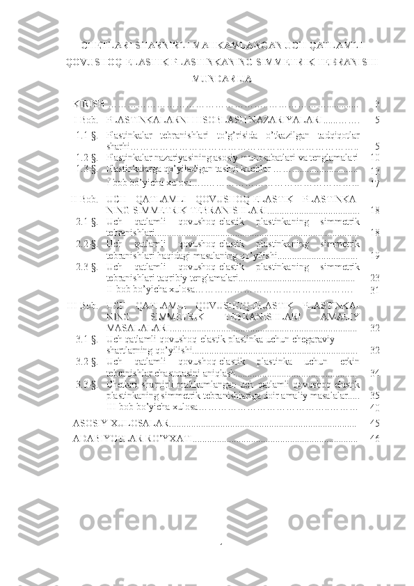 CHETLARI SHARNIRLI MAHKAMLANGAN UCH QATLAMLI
QOVUSHOQ-ELASTIK PLASTINKANING SIMMETRIK TEBRANISHI
MUNDARIJA
KIRISH …………………………………………..………………............. 3
I-Bob. PLASTINKALARNI HISOBLASH NAZARIYALARI ......……. 5
1.1-§. P lastinkalar   tebranishlari   to’g’risida   o’tkazilgan   tadqiqotlar
sharhi …………………………………………………………….. 5
1.2-§. Plastinkalar nazariyasining asosiy munosabatlari va tenglamalari 10
1.3-§. Plastinkalarga qo’yiladigan tashqi kuchlar  …… ......................... ..
13
I-bob bo’yicha xulosa…..………………………………………...
17
II-Bob. UCH   QATLAMLI   QOVUSHOQ-ELASTIK   PLASTINKA-
NING SIMMETRIK TEBRANISHLARI...................................... 18
2.1-§. Uch   qatlamli   qovushoq-elastik   plastinkaning   simmetrik
tebranishlari.................................................................................... 18
2.2-§. Uch   qatlamli   qovushoq-elastik   plastinkaning   simmetrik
tebranishlari haqidagi masalaning qo’yilishi................................. 19
2.3-§. Uch   qatlamli   qovushoq-elastik   plastinkaning   simmetrik
tebranishlari taqribiy tenglamalari................................................ 23
I I -bob bo’yicha xulosa………………………………………… .
31
III-Bob. UCH   QATLAMLI   QOVUSHOQ-ELASTIK   PLASTINKA-
NING   SIMMETRIK   TEBRANISHLARI   AMALIY
MASALALARI............................................................................. 32
3.1-§. Uch qatlamli qovushoq-elastik  plastinka uchun chegaraviy 
shartlarning qo’yilishi.................................................................... 32
3.2-§. Uch   qatlamli   qovushoq-elastik   plastinka   uchun   erkin
tebranishlar chastotasini aniqlash.................................................. 34
3.3-§. Chetlari   s harnirli   mahkamlangan   uch   qatlamli   qovushoq-elastik
plastinkaning simmetrik tebranishlariga doir amaliy masalalar..... 35
I II -bob bo’yicha xulosa …………………………………..………
40
ASOSIY XULOSALAR............................................................................. 45
ADABIYOTLAR RO’YXATI.................................................................... 46
1 