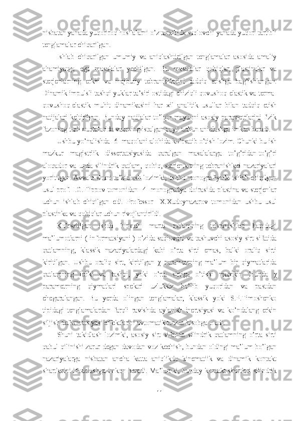 nisbatan yanada yuqoriroq hosilalarni o’z tarkibida saqlovchi yanada yuqori tartibli
tenglamalar chiqarilgan.
Ishlab   chiqarilgan   umumiy   va   aniqlashtirilgan   tenglamalar   asosida   amaliy
ahamiyatga   ega   masalalar   yechilgan.   Bu   masalalar   qobiqlar,   plastinalar   va
sterjenlarning   erkin   va   majburiy   tebranishlarini   tadqiq   etishga   bag’ishlangan.
Dinamik impulsli tashqi yuklar ta’siri ostidagi chiziqli qovushoq-elastik va terma-
qovushoq-elastik   muhit   dinamikasini   har   xil   analitik   usullar   bilan   tadqiq   etish
natijalari   keltirilgan.   Bunday   natijalar   to’lqin   maydoni   asosiy   parametrlarini   fizik
fazoning turli nuqtalarida vaqtning istalgan payti uchun aniqlashga imkon beradi.
Ushbu yo’nalishda [6] maqolani alohida ko’rsatib o’tish lozim. Chunki bu ish
mazkur   magistrlik   dissertatsiyasida   qaralgan   masalalarga   to’g’ridan-to’g’ri
aloqador   va   unda   silindrik   qatlam,   qobiq,   sterjenlarning   tebranishlari   nazariyalari
yoritilgan. Avvalo shuni ta’kidlash lozimki, ushbu monografiyada ishlab chiqilgan
usul  prof. I.G.Flippov tomonidan  [4]  monografiya doirasida plastina  va sterjenlar
uchun   ishlab   chiqilgan   edi.   Professor     X.Xudoynazarov   tomonidan   ushbu   usul
plastinka va qobiqlar uchun rivojlantirildi. 
Ko’rsatilgan   ishda   birinchi   marta   qatlamning   tebranishlari   haqidagi
ma’lumotlarni ( informatsiyani  ) o’zida saqlovchi  va tashuvchi  asosiy sirt sifatida
qatlamning,   klassik   nazariyalardagi   kabi   o’rta   sirti   emas,   balki   oraliq   sirti
kiritilgan.   Ushbu   oraliq   sirt,   kiritilgan   χ   parametrning   ma’lum   bir   qiymatlarida
qatlamning   ichki   va   tashqi,   yoki   o’rta   sirtiga   o’tishi   mumkin.   Bunda   χ
parametrning   qiymatlari   spektri   uzluksiz   bo’lib   yuqoridan   va   pastdan
chegaralangan.   Bu   yerda   olingan   tenglamalar,   klassik   yoki   S.P.Timoshenko
tipidagi   tenglamalardan   farqli   ravishda   aylanish   inertsiyasi   va   ko’ndalang   erkin
siljish deformatsiyasi effektlarini avtomatik tarzda hisobga oladi. 
Shuni   takidlash   lozimki,   asosiy   sirt   sifatida   silindrik   qatlamning   o’rta   sirti
qabul qilinishi zarur degan davodan voz kechish, bundan oldingi ma’lum bo’lgan
nazariyalarga   nisbatan   ancha   katta   aniqlikda   kinematiik   va   dinamik   kontakt
shartlarini ifodalashga imkon beradi. Ma’lumki, bunday kontakt shartlari silindrik
11 