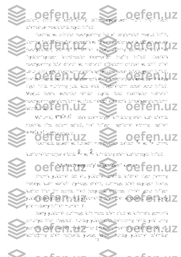 qatlam,   qobiq   va   sterjenlarning   deformatsiyalanuvchi   muhit   bilan   o’zaro
ta’sirlashuvi masalalarida paydo bo’ladi. 
Plastinka   va   qobiqlar   nazariyasining   har   xil   tenglamalari   mavjud   bo’lib,
ularning farqi boshlang‘ish geometrik va fizik gipotezalar asosida qurilgan xususiy
nazariyalardan,   ularning   qo’llanilish   sohasi,   ularning   geometrik   shakli   va
foydalanilayotgan   koordinatalar   sistemasidan   bog‘liq   bo’ladi.   Elastiklik
nazariyasining   ba’zi   chiziqli   va   nochiziqli   effektlarini   aniqlash   va   tahlil   qilish
uchun qobiq yoki plastinkaning kichik egilishlarini qarash ba’zida yetarli bo’ladi,
boshqa hollarda esa qobiqning geometrik va fizik nochiziqlilik xossalarini hisobga
olgan   holda   muhitning   juda   katta   shakl   o’zgarishlarini   qarash   zarur   bo’ladi.
Mavjud   barcha   variantlar   ichidan   quyida   faqat   plastinkalar   nochiziqli
nazariyasining tenglamalarini va o’qqa nisbatan simmetrik  doiraviy tenglamalarini
keltirib o’tamiz.
Ma’lumki,  q=q(x,y)   -   tekis   taqsimlangan   ko’ndalang   erkin   kuch   ta’sirida
plastinka   o’rta   qatlami   egiladi,   hosil   bo’lgan     egrilanish   sirtining     egilishi	
w=w(x,y)
 kabi belgilanadi. 
Plastinkada   eguvchi   va   burovchi   momentlardan   tashqari  	
τxy
  va  	τyz   urinma
kuchlanishlar natijasi sifatida 	
Qx  va 	Qy  ko’ndalang erkin kuchlar paydo bo’ladi.
1.3. Plastinkaga qo’yiladigan tashqi kuchlar
Dinamik   yuklanish   deb   shu   yuklanish   ta’sirida   ko’chish   olgan   jismning
inertsiya   kuchi   sezilarli   qiymatga   erishib,   qurilmaga   ta’sir   etayotgan   boshqa
kuchlar   bilan   bir   qatorda   hisob   jarayonida   e’tiborga   olinishi   zarur   bo’lgan
yuklanishga   aytiladi.   Dinamik   yuklanishlar   ta’sir   etish   xarakteriga   qarab   davriy
yoki nodavriy bo’lishi mumkin [7].
Davriy   yuklanish   qurilmaga   ko’p   marta   ta’sir   qiladi   va   ko’pincha   garmonik
qonuniyat   bilan   o’zgaradi.   Bunday   yuklanishlar   inshootning   ishida   yoki   uning
yaqinida   turgan   har   xil   mexanizmlar   (masalan,   mashinalar,   stanoklar   va   shu
kabilar)ning   ta’siri   natijasida   yuzaga   keladi.   Bunday   yuklanish   ta’siridagi
12 