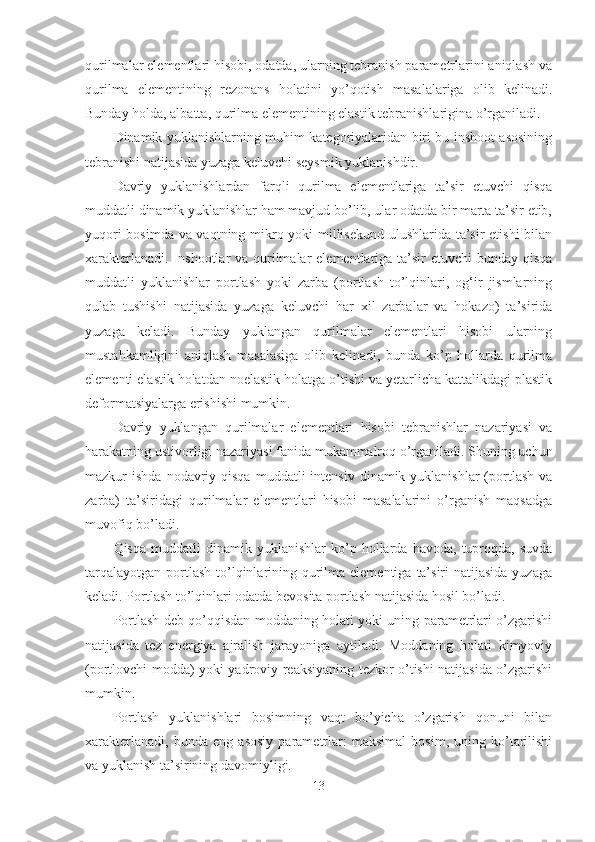 qurilmalar elementlari hisobi, odatda, ularning tebranish parametrlarini aniqlash va
qurilma   elementining   rezonans   holatini   yo’qotish   masalalariga   olib   kelinadi.
Bunday holda, albatta, qurilma elementining elastik tebranishlarigina o’rganiladi.
Dinamik yuklanishlarning muhim kategoriyalaridan biri bu inshoot asosining
tebranishi natijasida yuzaga keluvchi seysmik yuklanishdir.
Davriy   yuklanishlardan   farqli   qurilma   elementlariga   ta’sir   etuvchi   qisqa
muddatli dinamik yuklanishlar ham mavjud bo’lib, ular odatda bir marta ta’sir etib,
yuqori bosimda va vaqtning mikro yoki millisekund ulushlarida ta’sir etishi bilan
xarakterlanadi. Inshootlar va qurilmalar  elementlariga ta’sir etuvchi  bunday qisqa
muddatli   yuklanishlar   portlash   yoki   zarba   (portlash   to’lqinlari,   og‘ir   jismlarning
qulab   tushishi   natijasida   yuzaga   keluvchi   har   xil   zarbalar   va   hokazo)   ta’sirida
yuzaga   keladi.   Bunday   yuklangan   qurilmalar   elementlari   hisobi   ularning
mustahkamligini   aniqlash   masalasiga   olib   kelinadi,   bunda   ko’p   hollarda   qurilma
elementi elastik holatdan noelastik holatga o’tishi va yetarlicha kattalikdagi plastik
deformatsiyalarga erishishi mumkin.
Davriy   yuklangan   qurilmalar   elementlari   hisobi   tebranishlar   nazariyasi   va
harakatning ustivorligi nazariyasi fanida mukammalroq o’rganiladi. Shuning uchun
mazkur  ishda  nodavriy qisqa  muddatli   intensiv  dinamik yuklanishlar   (portlash  va
zarba)   ta’siridagi   qurilmalar   elementlari   hisobi   masalalarini   o’rganish   maqsadga
muvofiq bo’ladi.
Qisqa   muddatli   dinamik   yuklanishlar   ko’p  hollarda   havoda,   tuproqda,   suvda
tarqalayotgan  portlash  to’lqinlarining qurilma elementiga  ta’siri  natijasida  yuzaga
keladi. Portlash to’lqinlari odatda bevosita portlash natijasida hosil bo’ladi.
Portlash deb qo’qqisdan moddaning holati yoki uning parametrlari o’zgarishi
natijasida   tez   energiya   ajralish   jarayoniga   aytiladi.   Moddaning   holati   kimyoviy
(portlovchi modda) yoki yadroviy reaksiyaning tezkor o’tishi natijasida o’zgarishi
mumkin.
Portlash   yuklanishlari   bosimning   vaqt   bo’yicha   o’zgarish   qonuni   bilan
xarakterlanadi,   bunda   eng   asosiy   parametrlar:   maksimal   bosim,   uning   ko’tarilishi
va yuklanish ta’sirining davomiyligi.
13 