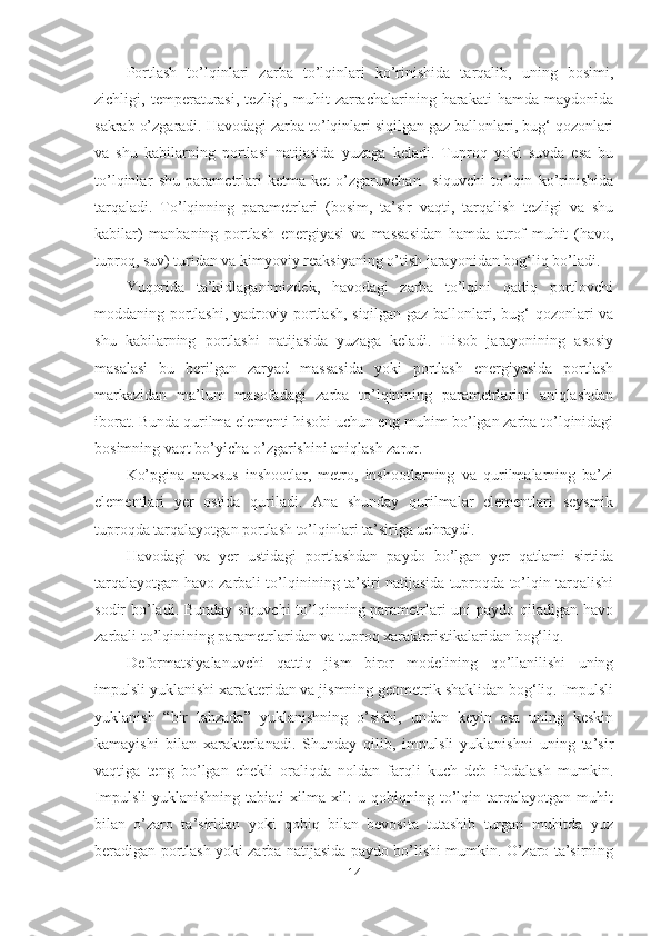 Portlash   to’lqinlari   zarba   to’lqinlari   ko’rinishida   tarqalib,   uning   bosimi,
zichligi,   temperaturasi,   tezligi,   muhit   zarrachalarining   harakati   hamda   maydonida
sakrab o’zgaradi. Havodagi zarba to’lqinlari siqilgan gaz ballonlari, bug‘ qozonlari
va   shu   kabilarning   portlasi   natijasida   yuzaga   keladi.   Tuproq   yoki   suvda   esa   bu
to’lqinlar   shu   parametrlari   ketma-ket   o’zgaruvchan     siquvchi   to’lqin   ko’rinishida
tarqaladi.   To’lqinning   parametrlari   (bosim,   ta’sir   vaqti,   tarqalish   tezligi   va   shu
kabilar)   manbaning   portlash   energiyasi   va   massasidan   hamda   atrof   muhit   (havo,
tuproq, suv) turidan va kimyoviy reaksiyaning o’tish jarayonidan bog‘liq bo’ladi.
Yuqorida   ta’kidlaganimizdek,   havodagi   zarba   to’lqini   qattiq   portlovchi
moddaning portlashi, yadroviy portlash, siqilgan gaz ballonlari, bug‘ qozonlari va
shu   kabilarning   portlashi   natijasida   yuzaga   keladi.   Hisob   jarayonining   asosiy
masalasi   bu   berilgan   zaryad   massasida   yoki   portlash   energiyasida   portlash
markazidan   ma’lum   masofadagi   zarba   to’lqinining   parametrlarini   aniqlashdan
iborat. Bunda qurilma elementi hisobi uchun eng muhim bo’lgan zarba to’lqinidagi
bosimning vaqt bo’yicha o’zgarishini aniqlash zarur.
Ko’pgina   maxsus   inshootlar,   metro,   inshootlarning   va   qurilmalarning   ba’zi
elementlari   yer   ostida   quriladi.   Ana   shunday   qurilmalar   elementlari   seysmik
tuproqda tarqalayotgan portlash to’lqinlari ta’siriga uchraydi. 
Havodagi   va   yer   ustidagi   portlashdan   paydo   bo’lgan   yer   qatlami   sirtida
tarqalayotgan havo zarbali to’lqinining ta’siri natijasida tuproqda to’lqin tarqalishi
sodir bo’ladi. Bunday siquvchi  to’lqinning parametrlari uni paydo qiladigan havo
zarbali to’lqinining parametrlaridan va tuproq xarakteristikalaridan bog‘liq.
Deformatsiyalanuvchi   qattiq   jism   biror   modelining   qo’llanilishi   uning
impulsli yuklanishi xarakteridan va jismning geometrik shaklidan bog‘liq. Impulsli
yuklanish   “bir   lahzada”   yuklanishning   o’sishi,   undan   keyin   esa   uning   keskin
kamayishi   bilan   xarakterlanadi.   Shunday   qilib,   impulsli   yuklanishni   uning   ta’sir
vaqtiga   teng   bo’lgan   chekli   oraliqda   noldan   farqli   kuch   deb   ifodalash   mumkin.
Impulsli   yuklanishning   tabiati   xilma-xil:   u   qobiqning   to’lqin   tarqalayotgan   muhit
bilan   o’zaro   ta’siridan   yoki   qobiq   bilan   bevosita   tutashib   turgan   muhitda   yuz
beradigan portlash yoki zarba natijasida paydo bo’lishi mumkin. O’zaro ta’sirning
14 