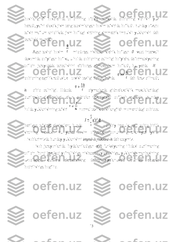 boshlang‘ich   bosqichida   to’lqinning   o’tishi   natijasida   qobiqning   siqilishi   yuz
beradi, ya’ni elastik jism teng taqsimlangan bosim ta’sirida bo’ladi. Bunday o’zaro
ta’sir   ma’lum   aniqlikda   jism   bo’lagi   sirtining   simmetrik   impulsli   yuklanishi   deb
qaralishi mumkin. 
Agar   tashqi   bosim  R
c     miqdorga   nisbatan   kichik   bo’lgan  	     vaqt   intervali
davomida qo’yilgan bo’lsa, u holda qobiqning qalinligi bo’yicha deformatsiyaning
to’lqin   jarayonida   tarqalishini   e’tiborga   olmasa   ham   bo’ladi,   bu   yerda     R   -
qobiqning egrilik radiusi;  c  - tovish tezligi bo’lib, bunda  	
θ	>>	h
c  deb faraz qilinadi;
h   -   qibiq   qalinligi.   Odatda  	
θ	>	3h
c   qiymatlarda   gidroelastiklik   masalalaridagi
qurilmalar   elementlari   uchun   qobiqlar   nazariyasini   qo’llash   mumkin.   Bunday
holda yuklanishning ta’siri 	
v=	I
m  normal tezlik boshlang‘ich momentidagi qobiqqa
berilgan   ta’sirga   ekvivalent,   bunda  	
I=∫
0
θ
q(t)dt   -   nisbiy   impuls;   m   -   qobiq   birlik
sirtining   massasi.   Bu   yerda   bosim   o’zgarishi   qonunining   ahamiyati   yo’q.
Hisoblarimizda bunday yuklanishni  impulsli yuklanish  deb ataymiz.
Hisob   jarayonlarida   foydalaniladigan   q ( t )   funksiyaning   ifodasi   qurilmaning
to’lqin  fronti  harakati   yo’nalishiga  nisbatan  joylashishiga,   yuklanish  manbasining
uzoqligiga,   qurilma   elementining   deformatsiyalanuvchi   muhitga   chuqur
botirilishiga bog‘liq. 
15 