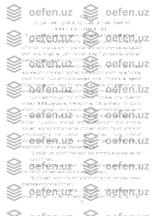 II-BOB.
UCH QATLAMLI QOVUSHOQ-ELASTIK PLASTINKANING
SIMMETRIK TEBRANISHLARI
2.1. Uch qatlamli qovushoq-elastik plastinkaning simmetrik tebranishlari 
Zamonaviy   texnikalarda   va   qurilish   sohasida   uch   qatlamli   plastinkalar   keng
qo’llaniladi. Bunda juda ko’p hollarda plastinkalar tashqi dinamik va statik yuklar
ta’siri   ostida   ishlaydi   va   ularni   hisoblash   Kirxgoff   gipotezalariga   asoslangan
klassik nazariyaga tayangan holda olib boriladi [8].
Plastinkalar   nazariyasining   rivojlanishida   ko’plab   olimlar   o’z   ishlari   orqali
katta xissalarini  qo’shishgan. Bajarilgan barcha tadqiqot ishlarini ikki yo’nalishga
ajratish   mumkin.   Bular   asimtotiklik   nazariyasi   hamda     Timoshenko   va   Reyssner
tipidagi   nazariyalardir.   Oxirgi   bir   necha   o’n   yilliklarda   aniq   yechimlar   usuliga
asoslangan ko’plab plastinka tebranishlari nazariyalari ishlab chiqildi.
Bu   aniq   yechimlar   usuli   bilan   professor   I.G.Filippov   va   uning   o’quvchilari
professor   X.X.Xudoynazarov,   N.Mirzaqobilov,   O.A.Egorchevlar   o’z   tadqiqot
ishlarini olib borishgan.Ularning tadqiqot ishlarida   simmetrik strukturaga ega bir
jinsli   va   uch   qatlamli   plastinkalarning   turli   xildagi   tebranish   nazariyalari   ishlab
chiqilgan.   Bu   tadqiqot   ishlaridagi   tebranish   tenglamalarini   ishlab   chiqishda,
izlanuvchi kattaliklar sifatida plastinka to’ldiruvchi qatlami o’rta sirti ko’chishlari
komponentalarining   bosh   qismlari   qabul   qilingan.   Bunda   noma’lum
izlanuvchilarga   nisbatan   taqribiy   tenglamalar   olingan.   Taqribiy   tebranish
tenglamalarini olishda quyidagi farazlarga tayanilgan:
1)   qaralgan   uch   qatlamli   plastinkalar   faqat   simmetrik   strukturaga   ega   deb
tadqiq qilingan;
2)  plastinka to’ldiruvchi qatlami  o’rta sirti ko’chishlari komponentalarining
bosh qismlari izlanuvchi kattaliklar sifatida qabul qilingan;
3)   to’diruvchi   qatlam   o’rta   sirti   ko’chishlarining   bosh   qismlariga   nisbatan
chegaraviy shartlar shakllantirilgan;
4)   bir   qancha   hadlarni   hisobga   olmaslik   orqali   muhim   soddalashtirishlar
amalga   oshirilgan.   Bu   esa   o’z   navbatida   uch   qatlamli   plastinkaning   olingan
17 