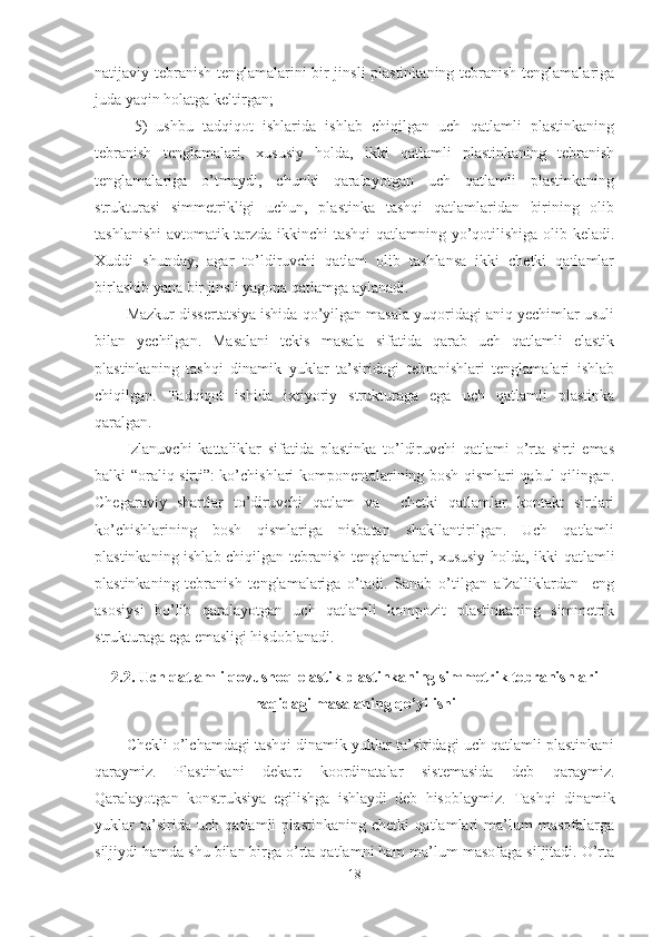 natijaviy tebranish tenglamalarini bir jinsli plastinkaning tebranish tenglamalariga
juda yaqin holatga keltirgan;
5)   ushbu   tadqiqot   ishlarida   ishlab   chiqilgan   uch   qatlamli   plastinkaning
tebranish   tenglamalari,   xususiy   holda,   ikki   qatlamli   plastinkaning   tebranish
tenglamalariga   o’tmaydi,   chunki   qaralayotgan   uch   qatlamli   plastinkaning
strukturasi   simmetrikligi   uchun,   plastinka   tashqi   qatlamlaridan   birining   olib
tashlanishi  avtomatik tarzda ikkinchi tashqi qatlamning yo’qotilishiga olib keladi.
Xuddi   shunday,   agar   to’ldiruvchi   qatlam   olib   tashlansa   ikki   chetki   qatlamlar
birlashib yana bir jinsli yagona qatlamga aylanadi.
Mazkur dissertatsiya ishida qo’yilgan masala yuqoridagi aniq yechimlar usuli
bilan   yechilgan.   Masalani   tekis   masala   sifatida   qarab   uch   qatlamli   elastik
plastinkaning   tashqi   dinamik   yuklar   ta’siridagi   tebranishlari   tenglamalari   ishlab
chiqilgan.   Tadqiqot   ishida   ixtiyoriy   strukturaga   ega   uch   qatlamli   plastinka
qaralgan.
Izlanuvchi   kattaliklar   sifatida   plastinka   to’ldiruvchi   qatlami   o’rta   sirti   emas
balki “oraliq sirti”: ko’chishlari komponentalarining bosh qismlari qabul qilingan.
Chegaraviy   shartlar   to’diruvchi   qatlam   va     chetki   qatlamlar   kontakt   sirtlari
ko’chishlarining   bosh   qismlariga   nisbatan   shakllantirilgan.   Uch   qatlamli
plastinkaning ishlab chiqilgan tebranish tenglamalari, xususiy holda, ikki qatlamli
plastinkaning   tebranish   tenglamalariga   o’tadi.   Sanab   o’tilgan   afzalliklardan     eng
asosiysi   bo’lib   qaralayotgan   uch   qatlamli   kompozit   plastinkaning   simmetrik
strukturaga ega emasligi hisdoblanadi.
2.2. Uch qatlamli qovushoq-elastik plastinkaning simmetrik tebranishlari
haqidagi masalaning qo’yilishi
Chekli o’lchamdagi tashqi dinamik yuklar ta’siridagi uch qatlamli plastinkani
qaraymiz.   Plastinkani   dekart   koordinatalar   sistemasida   deb   qaraymiz.
Qaralayotgan   konstruksiya   egilishga   ishlaydi   deb   hisoblaymiz.   Tashqi   dinamik
yuklar   ta’sirida   uch   qatlamli   plastinkaning   chetki   qatlamlari   ma’lum   masofalarga
siljiydi hamda shu bilan birga o’rta qatlamni ham ma’lum masofaga siljitadi. O’rta
18 