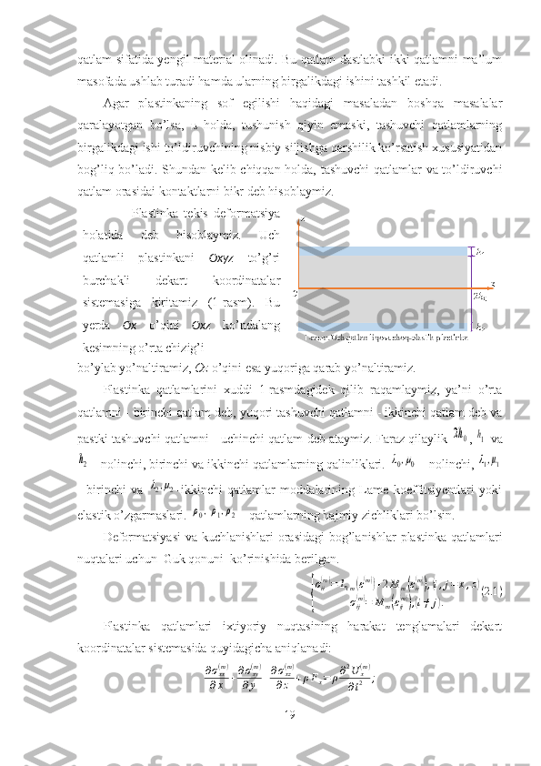 qatlam sifatida yengil material olinadi. Bu qatlam dastlabki ikki qatlamni ma’lum
masofada ushlab turadi hamda ularning birgalikdagi ishini tashkil etadi.
Agar   plastinkaning   sof   egilishi   haqidagi   masaladan   boshqa   masalalar
qaralayotgan   bo’lsa,   u   holda,   tushunish   qiyin   emaski,   tashuvchi   qatlamlarning
birgalikdagi ishi to’ldiruvchining nisbiy siljishga qarshilik ko’rsatish xususiyatidan
bog’liq bo’ladi. Shundan kelib chiqqan holda, tashuvchi  qatlamlar va to’ldiruvchi
qatlam orasidai kontaktlarni bikr deb hisoblaymiz. 
                  Plastinka   tekis   deformatsiya
holatida   deb   hisoblaymiz.   Uch
qatlamli   plastinkani   Oxyz   to’g’ri
burchakli   dekart   koordinatalar
sistemasiga   kiritamiz   (1-rasm).   Bu
yerda   Ox   o’qini   Oxz   ko’ndalang
kesimning o’rta chizig’i 
bo’ylab yo’naltiramiz,  Oz  o’qini esa yuqoriga qarab yo’naltiramiz.
Plastinka   qatlamlarini   xuddi   1-rasmdagidek   qilib   raqamlaymiz,   ya’ni   o’rta
qatlamni - birinchi qatlam deb, yuqori tashuvchi qatlamni - ikkinchi qatlam deb va
pastki tashuvchi qatlamni - uchinchi qatlam deb ataymiz. Faraz qilaylik  2h0 , 	h1  va	
h2
 - nolinchi, birinchi va ikkinchi qatlamlarning qalinliklari. 	λ0,μ0  - nolinchi, 	λ1,μ1
-   birinchi   va  	
λ2,μ2 -ikkinchi   qatlamlar   moddalarining   Lame   koeffitsiyentlari   yoki
elastik o’zgarmaslari. 	
ρ0,ρ1,ρ2  - qatlamlarning hajmiy zichliklari bo’lsin.
Deformatsiyasi  va kuchlanishlari  orasidagi  bog’lanishlar  plastinka qatlamlari
nuqtalari uchun  Guk qonuni  ko’rinishida berilgan. 	
{
σii(m)=	L1m(ε(m))+2M	m(εii(m)),(i,j=	x,z)	
σij(m)=	M	m(εij(m)),(i≠	j).	
(2.1	)
Plastinka   qatlamlari   ixtiyoriy   nuqtasining   harakat   tenglamalari   dekart
koordinatalar sistemasida quyidagicha aniqlanadi:
∂ σ
xx( m )
∂ x + ∂ σ
xy( m )
∂ y + ∂ σ
xz( m )
∂ z + ρ F
x = ρ ∂ 2
U
x( m )
∂ t 2 ;
19 