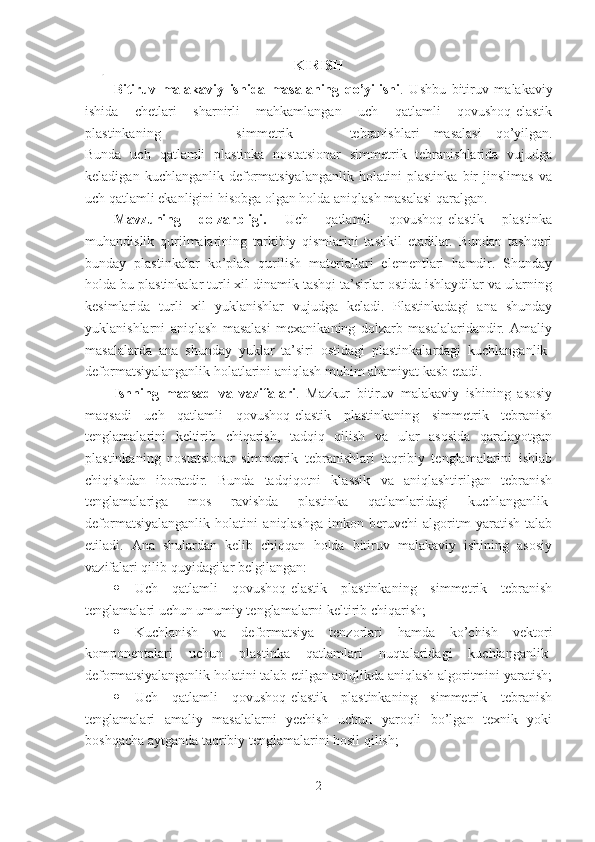 KIRISH
Bitiruv   malakaviy   ishida   masalaning   qo’yilishi .   Ushbu   bitiruv   malakaviy
ishida   chetlari   sharnirli   mahkamlangan   uch   qatlamli   qovushoq-elastik
plastinkaning   simmetrik tebranishlari   masalasi   qo’yilgan.
Bunda   uch   qatlamli   plastinka   nostatsionar   simmetrik   tebranishlarida   vujudga
keladigan   kuchlanganlik-deformatsiyalanganlik   holatini   plastinka   bir   jinslimas   va
uch qatlamli ekanligini hisobga olgan holda aniqlash masalasi qaralgan.
Mavzuning   dolzarbligi.   Uch   qatlamli   qovushoq-elastik   plastinka
muhandislik   qurilmalarining   tarkibiy   qismlarini   tashkil   etadilar.   Bundan   tashqari
bunday   plastinkalar   ko’plab   qurilish   materiallari   elementlari   hamdir.   Shunday
holda bu plastinkalar turli xil dinamik tashqi ta’sirlar ostida ishlaydilar va ularning
kesimlarida   turli   xil   yuklanishlar   vujudga   keladi.   Plastinkadagi   ana   shunday
yuklanishlarni   aniqlash   masalasi   mexanikaning   dolzarb   masalalaridandir.   Amaliy
masalalarda   ana   shunday   yuklar   ta’siri   ostidagi   plastinkalardagi   kuchlanganlik-
deformatsiyalanganlik holatlarini aniqlash muhim ahamiyat kasb etadi.
Ishning   maqsad   va   vazifalari .   Mazkur   bitiruv   malakaviy   ishining   asosiy
maqsadi   uch   qatlamli   qovushoq-elastik   plastinkaning   simmetrik   tebranish
tenglamalarini   keltirib   chiqarish,   tadqiq   qilish   va   ular   asosida   qaralayotgan
plastinkaning   nostatsionar   simmetrik   tebranishlari   taqribiy   tenglamalarini   ishlab
chiqishdan   iboratdir.   Bunda   tadqiqotni   klassik   va   aniqlashtirilgan   tebranish
tenglamalariga   mos   ravishda   plastinka   qatlamlaridagi   kuchlanganlik-
deformatsiyalanganlik   holatini   aniqlashga   imkon   beruvchi   algoritm   yaratish   talab
etiladi.   Ana   shulardan   kelib   chiqqan   holda   bitiruv   malakaviy   ishining   asosiy
vazifalari qilib quyidagilar belgilangan: 
 Uch   qatlamli   qovushoq-elastik   plastinkaning   simmetrik   tebranish
tenglamalari uchun umumiy tenglamalarni keltirib chiqarish;
 Kuchlanish   va   deformatsiya   tenzorlari   hamda   ko’chish   vektori
komponentalari   uchun   plastinka   qatlamlari   nuqtalaridagi   kuchlanganlik-
deformatsiyalanganlik holatini talab etilgan aniqlikda aniqlash algoritmini yaratish;
 Uch   qatlamli   qovushoq-elastik   plastinkaning   simmetrik   tebranish
tenglamalari   amaliy   masalalarni   yechish   uchun   yaroqli   bo’lgan   texnik   yoki
boshqacha aytganda taqribiy tenglamalarini hosil qilish;
2 