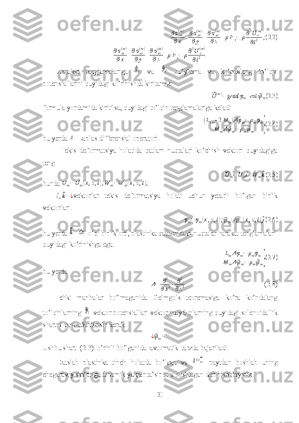 ∂σyx(m)	
∂x	+∂σyy(m)	
∂y	+∂σyz(m)	
∂z	+ρFy=	ρ∂2U	y(m)	
∂t2	;(2.2	)∂ σ
zx( m )
∂ x + ∂ σ
zy( m )
∂ y + ∂ σ
zz( m )
∂ z + ρ F
z = ρ ∂ 2
U
z( m )
∂ t 2 .
  Harakat   tenglamalariga  	
ϕl   va  	⃗ψl   bo’ylama   va   ko’ndalang   to’lqin
potensiallarini quyidagi ko’rinishda kiritamiz:	
⃗
U ( m )
= grad φ
m + rot	⃗ ψ
m ( 2.3 )
formula yordamida kiritilsa, quyidagi to’lqin tenglamalariga keladi 	
(
L
1 m + 2 M
m	) Δ φ
m = ρ
m ¨φ
m
M
m Δ
⃗ ψ
m = ρ
m ¨	⃗
ψ
m	} ( 2.4 )
bu yerda 	
Δ - Laplas differensial operatori.
Tekis   deformatsiya   holatida   qatlam   nuqtalari   ko’chish   vektori   quyidagiga
teng	
⃗
U
m = U
m	⃗ i + W
m	⃗ k ( 2.5 )
bunda 	
U	m=	U	m(x,z,t);W	m=W	m(x,z,t);	
⃗
i ,⃗ k − ¿ vektorlar   tekis   deformatsiya   holati   uchun   yetarli   bo’lgan   birlik
vektorlari.
φ
m = φ
m	
( x , z , t	) ;⃗ ψ
m = ψ
m	( x , z , t	)⃗ j ( 2.6 )
bu yerda 	
⃗k –	Oz
  o’qi birlik orti, plastinka qatlamidagi nuqtalar harakat tenglamalari 
quyidagi ko’rinishga ega:
L
m Δ φ
m = ρ
m ¨φ
m
M
m Δ	
⃗ ψ
m = ρ
m ¨	⃗
ψ
m	} ( 2.7 )
bu yerda
Δ = ∂ 2
∂ x 2 + ∂ 2
∂ z 2                        (2.8)
Ichki   manbalar   bo’lmaganida   Gelmgols   teoremasiga   ko’ra   ko’ndalang
to’lqinlarning 	
⃗ψl -vektor potensiallari vektor maydonlarning quyidagi solenoidallik
shartni qanoatlantirishi kerak
¿	
⃗ ψ
m = 0
Ushbu shart  (2.3)  o’rinli bo’lganida  avtomatik  tarzda bajariladi. 
Datslab   plastinka   tinch   holatda   bo’lgan   va  	
t=0   paytdan   boshlab   uning
chegaraviy sirtlariga dinamik yuklar ta’sir qila boshlagan deb hisoblaymiz
20 