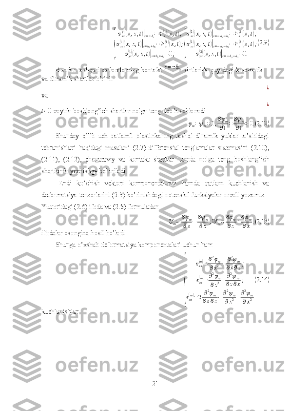 {σ
xz	
( i)(
x , z , t	)|
z = ± h
i = F
x	( 1)(
x , t	) ;
σ
zz	
( 1)(
x , z , t	)|
z = h
0 + h
1 = F
z	( 1)(
x , t	) ;
σ
yz	
( 1)(
x , z , t	)|
z = h
0 + h
1 = 0 ;	{ σ
xz	
( 2)(
x , z , t	)|
z = − h
0 − h
2 = F
x	( 2)(
x , t	) ;
σ
zz	
( 2)(
x , z , t	)|
z = − h
0 − h
2 = F
z	( 2)(
x , t	) ;
σ
yz	
( 2)(
x , z , t	)|
z = − h
0 − h
2 = 0. ( 2.9 )
Bundan tashqari qatlamlarning kontakt 	
z=±h0  sirtlarida quyidagi kinematik 
va dinamik shartlar o’rinli
¿
va
¿	
t=0
 paytda boshlang’ich shartlar nolga teng deb hisoblanadi.
φ
m = ψ
m = 0 , ∂ φ
m
∂ t = ∂ ψ
m
∂ t = 0. ( 2.12 )
Shunday   qilib   uch   qatlamli   plastinkaning   tashqi   dinamik   yuklar   ta’siridagi
tebranishlari   haqidagi   masalani   (2.7)-differensial   tenglamalar   sistemasini   (2.10),
(2.11),   (2.12),   chegaraviy   va   kontakt   shartlar   hamda   nolga   teng   boshlang’ich
shartlarda yechishga keltiriladi.
Endi   ko’chish   vektori   komponentalarini   hamda   qatlam   kuchlanish   va
deformatsiya tenzorlarini (2.3) ko’rinishdagi potensial funksiyalar orqali yozamiz.
Yuqoridagi (2.6) ifoda va (2.5) formuladan	
U	m=	∂φm	
∂x−	∂ψm	
∂z	;W	m=	∂φm	
∂z	+∂ψm	
∂x	.(2.13	)
ifodalar osongina hosil bo’ladi
Shunga o’xshab deformatsiya komponentalari uchun ham 	
{
ε
xx	
( m)
= ∂ 2
φ
m
∂ x 2 − ∂ 2
ψ
m
∂ x ∂ z ;
ε
zz
( m)
= ∂ 2
φ
m
∂ z 2 + ∂ 2
ψ
m
∂ z ∂ x ;
ε
xz	
( m)
= 2 ∂ 2
φ
m
∂ x ∂ z − ∂ 2
ψ
m
∂ z 2 + ∂ 2
ψ
m
∂ x 2 ( 2.14 )
kuchlanishlar
21 