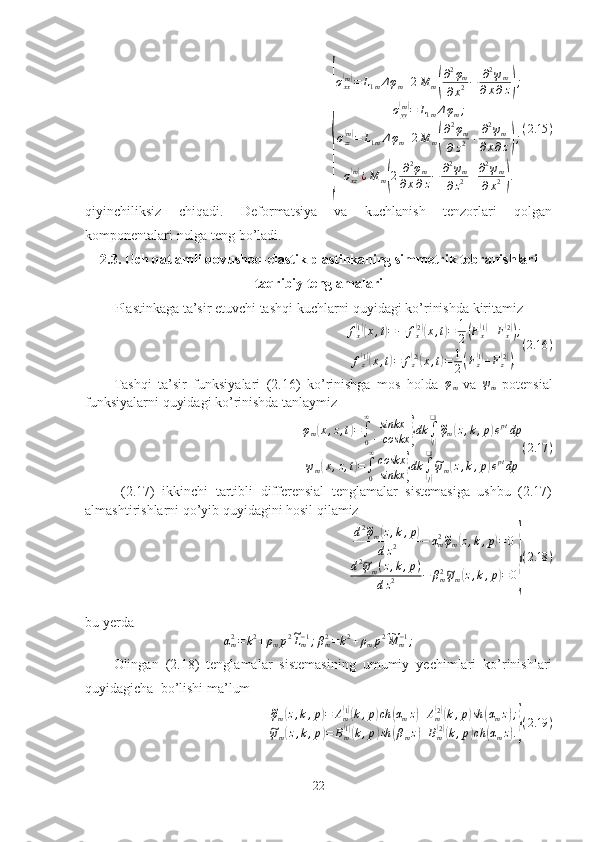 {σ
xx	
( m)
= L
1 m Δ φ
m + 2 M
m	
( ∂ 2
φ
m
∂ x 2 − ∂ 2
ψ
m
∂ x ∂ z	) ;
σ
yy	
( m)
= L
1 m Δ φ
m ;
σ
zz	
( m)
= L
1 m Δ φ
m + 2 M
m	
( ∂ 2
φ
m
∂ z 2 + ∂ 2
ψ
m
∂ x ∂ z	) ;
σ
xz	
( m)
¿ M
m	
( 2 ∂ 2
φ
m
∂ x ∂ z − ∂ 2
ψ
m
∂ z 2 + ∂ 2
ψ
m
∂ x 2	) . ( 2.15 )
qiyinchiliksiz   chiqadi.   Deformatsiya   va   kuchlanish   tenzorlari   qolgan
komponentalari nolga teng bo’ladi.
2.3. Uch qatlamli qovushoq-elastik plastinkaning simmetrik tebranishlari
taqribiy tenglamalari
Plastinkaga ta’sir etuvchi tashqi kuchlarni quyidagi ko’rinishda kiritamiz
f
x	
( 1)(
x , t	) = − f
x	( 2)(
x , t	) = 1
2	( F
x	( 1)
+ F
x	( 2))
;
f
z	
( 1)(
x , t	) = f
z	( 2)(
x , t	) = 1
2	( F
z	( 1)
+ F
z	( 2))
. ( 2.16 )
Tashqi   ta’sir   funksiyalari   (2.16)   ko’rinishga   mos   holda  	
φm   va  	ψm   potensial
funksiyalarni quyidagi ko’rinishda tanlaymiz 	
φm(x,z,t)=∫0
∞	sinkx
−coskx	}dk	∫
(l)
❑~φm(z,k,p)eptdp	
ψm(x,z,t)=∫0
∞coskx
sinkx	}dk	∫(l)
❑~ψm(z,k,p)eptdp	
(2.17	)
  (2.17)   ikkinchi   tartibli   differensial   tenglamalar   sistemasiga   ushbu   (2.17)
almashtirishlarni qo’yib quyidagini hosil qilamiz 
d 2	
~
φ
m	( z , k , p	)
d z 2 − α
m2	~
φ
m	( z , k , p	) = 0
d 2	
~
ψ
m ( z , k , p )
d z 2 − β
m2	~
ψ
m	( z , k , p	) = 0	} ( 2.18 )
bu yerda	
αm2=k2+ρmp2~Lm−1;βm2=k2+ρmp2~M	m−1;
Olingan   (2.18)   tenglamalar   sistemasining   umumiy   yechimlari   ko’rinishlari
quyidagicha  bo’lishi ma’lum	
~
φ
m	( z , k , p	) = A
m	( 1)(
k , p	) ch	( α
m z	) + A
m	( 2)(
k , p	) sh	( α
m z	) ;	
~
ψ
m	( z , k , p	) = B
m	( 1)(
k , p	) sh	( β
m z	) + B
m	( 2)(
k , p	) ch	( α
m z	) .} ( 2.19 )
22 