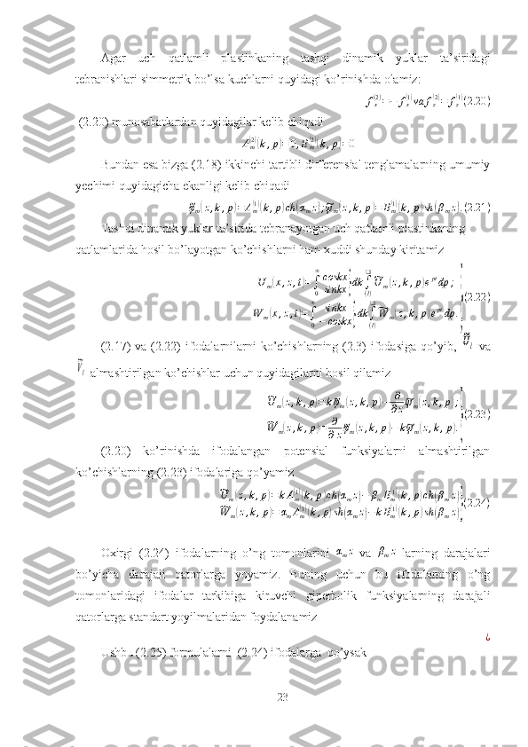 Agar   uch   qatlamli   plastinkaning   tashqi   dinamik   yuklar   ta’siridagi
tebranishlari simmetrik bo’lsa kuchlarni quyidagi ko’rinishda olamiz:
f
x( 2 )
= − f
x( 1)
va f
z	( 2)
= f
z	( 1)
( 2.20 )
 (2.20) munosabatlardan quyidagilar kelib chiqadi
A
m	
( 2)(
k , p	) = 0 , B
m	( 2)(
k , p	) = 0
Bundan esa bizga (2.18) ikkinchi tartibli differensial tenglamalarning umumiy
yechimi quyidagicha ekanligi kelib chiqadi	
~
φ
m	( z , k , p	) = A
m	( 1)(
k , p	) ch	( α
m z	) ;~ ψ
m	( z , k , p	) = B
m	( 1)(
k , p	) sh	( β
m z	) . ( 2.21 )
Tashqi dinamik yuklar ta’sirida tebranayotgan uch qatlamli plastinkaning 
qatlamlarida hosil bo’layotgan ko’chishlarni ham xuddi shunday kiritamiz	
U	m(x,z,t)=∫0
∞coskx
sinkx	}dk	∫(l)
❑~U	m(z,k,p)eptdp	;	
W	m(x,z,t)=∫0
∞	sinkx
−	coskx	}dk	∫
(l)
❑~W	m(z,k,p)eptdp	.}
(2.22	)
(2.17) va (2.22)  ifodalarnilarni ko’chishlarning (2.3) ifodasiga qo’yib,  	
~Ul   va	
~Vl
  almashtirilgan   ko’chishlar uchun quyidagilarni hosil qilamiz	
~
U
m	( z , k , p	) = k	~ φ
m	( z , k , p	) − ∂
∂ z	~ ψ
m	( z , k , p	) ;	
~
W
m	( z , k , p	) = ∂
∂ z	~ φ
m	( z , k , p	) − k	~ ψ
m	( z , k , p	) .} ( 2.23 )
(2.20)   ko’rinishda   ifodalangan   potensial   funksiyalarni   almashtirilgan
ko’chishlarning (2.23) ifodalariga qo’yamiz	
~U	m(z,k,p)=	kAm(1)(k,p)ch	(αmz)−	βmBm(1)(k,p)ch	(βmz)	
~W	m(z,k,p)=	αmAm(1)(k,p)sh	(αmz)−kBm(1)(k,p)sh	(βmz)}(2.24	)
Oxirgi   (2.24)   ifodalarning   o’ng   tomonlarini   α
m z
  va   β
m z
  larning   darajalari
bo’yicha   darajali   qatorlarga   yoyamiz.   Buning   uchun   bu   ifodalarning   o’ng
tomonlaridagi   ifodalar   tarkibiga   kiruvchi   giperbolik   funksiyalarning   darajali
qatorlarga standart yoyilmalaridan foydalanamiz
¿
Ushbu (2.25) formulalarni  (2.24) ifodalarga  qo’ysak
23 