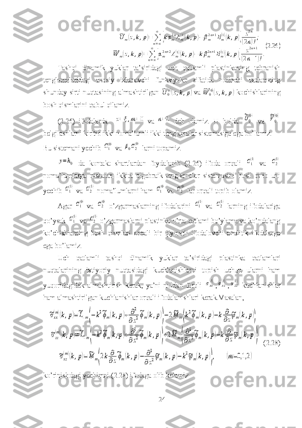 ~U
m	( z , k , p	) =
∑
n = ∞∞	[
k α
m2 n
A
m	( 1)(
k , p	) − β
m2 n + 1
B
m	( 1)(
k , p	)] z 2 n(
2 n	) ! ;	
~
W
m	( z , k , p	) =
∑
n = ∞∞	[
α
m2 n + 2
A
m	( 1)(
k , p	) − k β
m2 n + 1
B
m	( 1)(
k , p	)] z 2 n + 1(
2 n + 1	) ! . ( 2.26 )
Tashqi   dinamik   yuklar   ta’siridagi   uch   qatlamli   plastinkaning   tebranish
tenglamalaridagi   asosiy   izlanuvchi   funksiyalar   sifatida   nolinchi   qatlamning
shunday sirti nuqtasining almashtirilgan  	
~U	0(0)(z,k,p)   va  	~W	0(0)(z,k,p)   kochishlarining
bosh qismlarini qabul qilamiz. 
(2.26)   ifodalarda    	
z=ξ,m=0   va  	n=0   deb   olamiz.   U   holda  	~U0
(0)   va  	~V0
(0)
belgilashlarni kiritib ikki noma’lumli ikki tenglamalar sistemasiga ega bo’lamiz.
Bu sistemani yechib 	
C1(0)  va 	β0C2(0)  larni topamiz.	
y=h0
  da   kontakt   shartlardan   foydalanib   (2.26)   ifoda   orqali  	C1(1)   va  	C2(1)
noma’lumlarga   nisbatan   ikkita   algebraik   tenglamalar   sistemasini   hosil   qilib   uni
yechib 	
C1(1)  va 	C2(1)  noma’lumlarni ham 	C1(0)   va 	C2(0)   lar orqali topib olamiz.
Agar  	
C1(0)   va  	C2(0)   o’zgarmaslarning ifodalarini  	C1(1)   va  	C2(1)   larning ifodalariga
qo’ysak 	
C1(1)   va 	C2(1)   o’zgarmaslarni plastinka o’rta qatlami bo’ylama va ko’ndalang
ko’chishlarning   bosh   qismlari   orqali   bir   qiymatli   ifodalovchi   analitik   ifodalarga
ega bo’lamiz.
Uch   qatlamli   tashqi   dinamik   yuklar   ta’siridagi   plastinka   qatlamlari
nuqtalarining   ixtiyoriy   nuqtasidagi   kuchlanishlarni   topish   uchun   ularni   ham
yuqoridagidek   almashtirish   kerak,   ya’ni   noldan   farqli  	
σxx(l) ,	σxz(l) ,	σzz(l)   kuchlanishlar
ham almashtirilgan kuchlanishlar orqali ifodalanishlari kerak.Masalan,	
~σxx
(m)(k,p)=~L1m(−	k2~ϕm(k,p)+	∂2	
∂z2
~ϕm(k,p))−2~M	m(k2~ϕm(k,p)−	k	∂
∂z
~ψm(k,p))	
~σzz
(m)(k,p)=~L1m(−	k2~ϕm(k,p)+	∂2	
∂z2
~ϕm(k,p))+2~M	m(
∂2	
∂z2
~ϕm(k,p)−k	∂
∂z
~ψm(k,p))
    (2.28)	
~σxz
(m)(k,p)=	~M	m(2k	∂
∂z
~ϕm(k,p)−	∂2	
∂z2~ψm(k,p)−	k2~ψm(k,p)),	(m=0,1,2	)
ko’rinishdagi yechimni (2.28) ifodaga olib kelamiz
24 