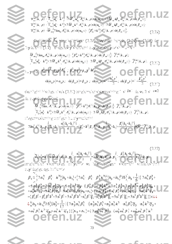 ~σxx(m)(k,p)=[~Lm(αm2−k2)−	2~M	mαm2]Am(1)(k,p)ch	(αmz)+2~M	mkβ	mBm(1)(k,p)ch	(βmz);	
~σzz(m)(k,p)=[~Lm(αm2−k2)+2~M	mk2]Am(1)(k,p)ch	(αmz)−2~M	mkβ	mBm(1)(k,p)ch	(βmz);	
~σxz(m)(k,p)=	~M	m(2kα	mAm(1)(k,p)sh	(αmz)−(βm2+k2)Bm(1)(k,p)sh	(βmz)).  (2.29)
Kuchlanish  	
~σxx(l)   ning keltirilgan (2.27) tasviridan hamda, (2.29) va (2.16) dan
foydalanib (2.9) - chegaraviy shartlarni quyidagicha yozish mumkin	
~M	m(2kα	mAm(1)(k,p)sh	(αmz)−(βm2+k2)Bm(1)(k,p)sh	(βmz))=~fx(m)(k,p);	
[~Lm(αm2−	k2)+2~M	mk2]Am(1)(k,p)ch	(αmz)−	2~M	mkβ	mBm(1)(k,p)ch	(βmz)=~fz(m)(k,p).
 (2.30)
bu yerda  	
αm2=	q2+ρmp2Lm−1;βm2=q2+ρmp2M	m−1 .	
sh	(αmy)=αmy;	sh	(βmy)=	βmy	;ch	(αmy)=1+αm2y2	
2	;ch	(βmy)=1+βm2y2	
2	.
   (2.31)
ekanligini hisobga olsak (2.30) tenglamalar sistemasining 1-si 	
l=1  da va 2-si 	s=2
da quyidagiga keladi.	
~M	1(2kα	1A1(1)(k,p)sh	(α1z)−(β12+k2)B1(1)(k,p)sh	(β1z))=~fx(1)(k,p);	
[~L2(α22−	k2)+2~M	2k2]A2(1)(k,p)ch	(α2z)−2~M	2kβ	2B2(1)(k,p)ch	(β2z)=~fz(2)(k,p).
o’zgarmaslarning topilgan bu qiymatlarini	
2kα	12A1(1)(k,p)((h0+h1)+
α12(h0+h1)3	
6	)−(β12+k2)β1B1(1)(k,p)((h0+h1)+
β12(h0+h1)3	
6	)=	~M	1−1~fx(1)(k,p)
(2.32)	
[~L2(α22−k2)+2~M	2k2]A2(1)(k,p)(1+
α22(h0+h2)2	
2	)−2~M2kβ	2B2(1)(k,p)(1+
β22(h0+h2)2	
2	)=~fz(2)(k,p).
tenglamalar   sistemasiga   qo’yamiz   va   hosil   bo’lgan   sistemani   soddalashtirib
quyidagiga ega bo’lamiz	
β1{{[(2α1
2−	β1
2−	k2)(h0+h1)+(2α1
4−	β1
4−	β1
2k2)((h0+h1)3/6)]h0+	1
6[(2α1
2β0
2+	
+6α12β12+2α12α02~q0−	6α12k2~q0−	(β02β12+	β02k2+3α12β12+	3α12k2+	α02β12~q0+	
+α02k2~q0−	3α12β12~q0−	3α12k2~q0))(h0+h1)+(2α14β02+6α14β12+2α14α02~q0−	6α14k2~q0−	
−(β02β14+β02β12k2+3α12β14+3α12β12k2+α02β14~q0+α02β12k2~q0−3α12β14~q0−	3α12β12k2~q0))×¿¿	
¿((h0+h1)3/6)]h0
3+	1
12	[(2α0
2α1
2β1
2−	(α0
2α1
2β1
2+α0
2α1
2k2−	α1
4β1
2~q0−	α1
4k2~q0+	
+	α12β12k2~q0+	α12k4~q	0))(h0+	h1)+	(2	α02α14β12−	(α02α12β14+	α02α12β12k2−
25 